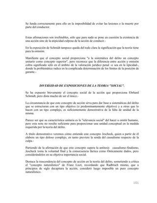 Se funda correctamente para ello en la imposibilidad de evitar las lesiones o la muerte por
parte del conductor.


Estas afirmaciones son irrefutables, sólo que para nada se pone en cuestión la existencia de
una acción sino de la atipicidad culposa de la acción de conducir.-

En la exposición de Schmidt tampoco queda del todo clara la significación que la teoría tiene
para la omisión.

Manifiesta que el concepto social proporciona "a la sistemática del delito un concepto
unitario como concepto superior", pero reconoce que la diferencia entre acción y omisión
cobra significado sólo en el ámbito de la valoración jurídico penal -o sea en la tipicidad-,
donde la problemática radica en la complicada determinación de los límites de la posición de
garante.-



           DIVERSIDAD DE EXPOSICIONES DE LA TEORIA "SOCIAL".

Se ha expuesto brevemente el concepto social de la acción que proporciona Ebrhard
Schmidt, pero dista mucho de ser el único.-

La circunstancia de que este concepto de acción sirva para dar base a sistemáticas del delito
que se estructuran con un tipo objetivo (o predominantemente objetivo) y a otras que lo
hacen con un tipo complejo, es suficientemente demostrativa de la falta de unidad de la
misma.

Parece ser que su característica unitaria es la "relevancia social" del hacer u omitir humano,
pero esta nota no resulta suficiente para proporcionar una unidad conceptual en la medida
requerida por la teoría del delito.

A título demostrativo veremos cómo entiende este concepto Jescheck, quien a partir de él
elabora un tipo doloso complejo, en tanto previere la senda del causalismo respecto de la
culpa.-

Partiendo de la afirmación de que este concepto supera la antítesis causalismo-finalismo,
Jescheck toma la voluntad final y la consecuencia fáctica como Ónticamente dados, pero
considerándolos en su objetiva importancia social.

Destaca la trascendencia del concepto de acción en la teoría del delito, sometiendo a crítica
el "concepto naturalístico" de Franz Liszt, recordando que Radbruch mismo, que a
principios de siglo decapitara la acción, consideró luego imposible un puro concepto
naturalístico.


                                                                                         101
 