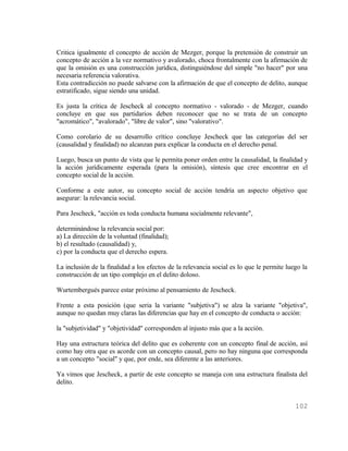 Critica igualmente el concepto de acción de Mezger, porque la pretensión de construir un
concepto de acción a la vez normativo y avalorado, choca frontalmente con la afirmación de
que la omisión es una construcción jurídica, distinguiéndose del simple "no hacer" por una
necesaria referencia valorativa.
Esta contradicción no puede salvarse con la afirmación de que el concepto de delito, aunque
estratificado, sigue siendo una unidad.

Es justa la crítica de Jescheck al concepto normativo - valorado - de Mezger, cuando
concluye en que sus partidarios deben reconocer que no se trata de un concepto
"acromático", "avalorado", "libre de valor", sino "valorativo".

Como corolario de su desarrollo crítico concluye Jescheck que las categorías del ser
(causalidad y finalidad) no alcanzan para explicar la conducta en el derecho penal.

Luego, busca un punto de vista que le permita poner orden entre la causalidad, la finalidad y
la acción jurídicamente esperada (para la omisión), síntesis que cree encontrar en el
concepto social de la acción.

Conforme a este autor, su concepto social de acción tendría un aspecto objetivo que
asegurar: la relevancia social.

Para Jescheck, "acción es toda conducta humana socialmente relevante",

determinándose la relevancia social por:
a) La dirección de la voluntad (finalidad);
b) el resultado (causalidad) y,
c) por la conducta que el derecho espera.

La inclusión de la finalidad a los efectos de la relevancia social es lo que le permite luego la
construcción de un tipo complejo en el delito doloso.

Wurtembergués parece estar próximo al pensamiento de Jescheck.

Frente a esta posición (que seria la variante "subjetiva") se alza la variante "objetiva",
aunque no quedan muy claras las diferencias que hay en el concepto de conducta o acción:

la "subjetividad" y "objetividad" corresponden al injusto más que a la acción.

Hay una estructura teórica del delito que es coherente con un concepto final de acción, así
como hay otra que es acorde con un concepto causal, pero no hay ninguna que corresponda
a un concepto "social" y que, por ende, sea diferente a las anteriores.

Ya vimos que Jescheck, a partir de este concepto se maneja con una estructura finalista del
delito.


                                                                                           102
 