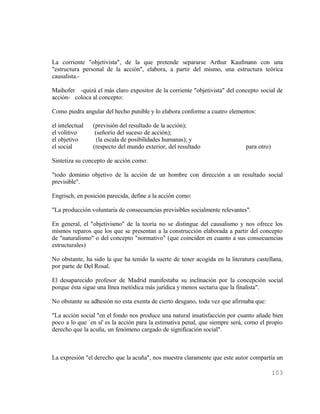 La corriente "objetivista", de la que pretende separarse Arthur Kaufmann con una
"estructura personal de la acción", elabora, a partir del mismo, una estructura teórica
causalista.-

Maihofer -quizá el más claro expositor de la corriente "objetivista" del concepto social de
acción- coloca al concepto:

Como piedra angular del hecho punible y lo elabora conforme a cuatro elementos:

el intelectual   (previsión del resultado de la acción);
el volitivo       (señorío del suceso de acción);
el objetivo        (la escala de posibilidades humanas); y
el social        (respecto del mundo exterior, del resultado                  para otro)

Sintetiza su concepto de acción como:

"todo dominio objetivo de la acción de un hombre con dirección a un resultado social
previsible".

Engrisch, en posición parecida, define a la acción como:

"La producción voluntaria de consecuencias previsibles socialmente relevantes".

En general, el "objetivismo" de la teoría no se distingue del causalismo y nos ofrece los
mismos reparos que los que se presentan a la construcción elaborada a partir del concepto
de "naturalismo" o del concepto "normativo" (que coinciden en cuanto a sus consecuencias
estructurales)

No obstante, ha sido la que ha tenido la suerte de tener acogida en la literatura castellana,
por parte de Del Rosal.

El desaparecido profesor de Madrid manifestaba su inclinación por la concepción social
porque ésta sigue una línea metódica más jurídica y menos sectaria que la finalista".

No obstante su adhesión no esta exenta de cierto desgano, toda vez que afirmaba que:

"La acción social "en el fondo nos produce una natural insatisfacción por cuanto añade bien
poco a lo que `en sí' es la acción para la estimativa penal, que siempre será, como el propio
derecho que la acuña, un fenómeno cargado de significación social".



La expresión "el derecho que la acuña", nos muestra claramente que este autor compartía un

                                                                                           103
 