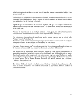 criterio normativo de acción, o sea que para él la acción era una construcción jurídica o un
producto de la ley.-

Creemos que lo que Del Rosal presentaba en castellano es una teoría normativa de la acción
bautizada con el apelativo de "social", porque de sus afirmaciones se deduce que no es una
teoría idéntica a las de Maihofer o Engisch.

Aparte de que "es fiel expresión de una visión objetiva" y de que "se adapta a la dimensión
social de las corrientes jurídicas contemporáneas", el citado autor enumeraba como ventaja
de la teoría, que:

"Encaja de mejor modo en la axiología jurídico - penal, pues, no cabe olvidar que una
conceptuación del acto no puede dictarse desde la pura realidad ontológica".

No entendemos bien qué quería significarse aquí y aunque creemos que se refería a lo
"óntico" (no a lo "ontológico")
Estimamos que la "estimativa social" cuya mayor puesta en relieve consideraba el autor una
ventaja de la teoría, no puede dejar de considerarse un dato óntico.

Agregaba el autor citado que "responde a una actitud sistemática más adecuada, porque no
la fracciona (a la acción) de una manera tan descarada como hace el finalismo".

Tal afirmación es insostenible desde cualquier punto de vista, porque precisamente la
sistemática causalista (tipo objetivo, dolo en la culpabilidad), que Del Rosal seguía, es la que
fracciona la acción, salvo que con ello este autor quisiese expresar que el finalismo se queda
en un subjetivismo psicologista -argumento gastado y esgrimido por Bockelmann -lo que no
es cierto, puesto que el mismo Schmidt reconoce que Welzel entiende por "acciones"
"unidades con sentido social".

Por último, Del Rosal, citando a Jescheck junto a Maihofer y Engisch, destacaba que no sólo
toma en cuenta el resultado sino también la voluntad, lo que tornaba del todo confuso el
concepto sostenido.-




                                                                                           104
 