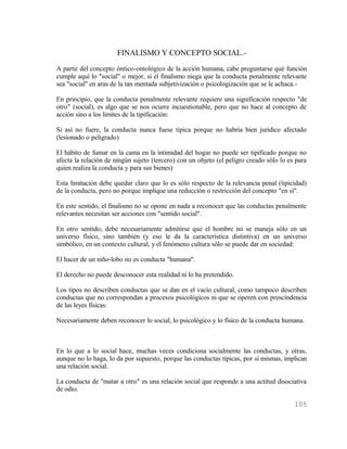 FINALISMO Y CONCEPTO SOCIAL.-
A partir del concepto óntico-ontológico de la acción humana, cabe preguntarse qué función
cumple aquí lo "social" o mejor, si el finalismo niega que la conducta penalmente relevante
sea "social" en aras de la tan mentada subjetivización o psicologización que se le achaca.-

En principio, que la conducta penalmente relevante requiere una significación respecto "de
otro" (social), es algo que se nos ocurre incuestionable, pero que no hace al concepto de
acción sino a los limites de la tipificación:

Si así no fuere, la conducta nunca fuese típica porque no habría bien jurídico afectado
(lesionado o peligrado)

El hábito de fumar en la cama en la intimidad del hogar no puede ser tipificado porque no
afecta la relación de ningún sujeto (tercero) con un objeto (el peligro creado sólo lo es para
quien realiza la conducta y para sus bienes)

Esta limitación debe quedar claro que lo es sólo respecto de la relevancia penal (tipicidad)
de la conducta, pero no porque implique una reducción o restricción del concepto "en sí".

En este sentido, el finalismo no se opone en nada a reconocer que las conductas penalmente
relevantes necesitan ser acciones con "sentido social".

En otro sentido, debe necesariamente admitirse que el hombre no se maneja sólo en un
universo físico, sino también (y eso le da la característica distintiva) en un universo
simbólico, en un contexto cultural, y el fenómeno cultura sólo se puede dar en sociedad:

El hacer de un niño-lobo no es conducta "humana".

El derecho no puede desconocer esta realidad ni lo ha pretendido.

Los tipos no describen conductas que se dan en el vacío cultural, como tampoco describen
conductas que no correspondan a procesos psicológicos ni que se operen con prescindencia
de las leyes físicas:

Necesariamente deben reconocer lo social, lo psicológico y lo físico de la conducta humana.



En lo que a lo social hace, muchas veces condiciona socialmente las conductas, y otras,
aunque no lo haga, lo da por supuesto, porque las conductas típicas, por sí mismas, implican
una relación social.

La conducta de "matar a otro" es una relación social que responde a una actitud disociativa
de odio.

                                                                                         105
 