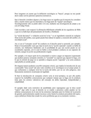 Pero tengamos en cuenta que la definición sociológica es "hueca", porque no nos puede
decir cuáles son los patrones (pateerns) normativos.

Que el derecho considere algunos y los haga suyos no significa que la mayoría los considere
tales y mucho menos que los internalice y los haga parte de "equipo" psicológico.
Sociológicamente sólo se podrá saber si lo son, mediante una investigación de campo y no
con el Código Penal.

Cabe recordar a este respecto la afirmación difícilmente refutable de los seguidores de Mills
y que no se halla lejos del pensamiento de Goethe y Durkheim:

La "social desviance" o violación social de la ley " es un ingrediente esencial en cualquier
firme teoría del cambio, cuyo grado puede bien indicar la rapidez y extensión del cambio y la
movilidad social".

Así, si con el "concepto social" de conducta en el derecho penal se pretende, por ejemplo,
llenar el incuestionable vacío que deja la teoría de la "acción esperada" cuando se habla de
omisión, nos hallaremos fatalmente con la posibilidad de que una acción puede no ser
socialmente esperada, con lo cual no habrá a nivel pretípico conducta en ese supuesto de
omisión, aunque la acción sea jurídicamente exigida.

Por ejemplo, si la mayor parte de la comunidad se resiste a pagar un impuesto (suponiendo
que pudiera penarse semejante omisión), la "sociedad" no esperará que alguien lo haga, con
lo que la omisión de pago no se opondrá a ninguna acción "esperada" y no sería conducta
reprochable en sentido penal.

De ninguna manera podemos suscribir semejante criterio, que implica la introducción de una
cuestionable "ética social" (de nulo valor científico en lo sociológico) en el campo penal, lo
que rechazamos a cualquier nivel de la teoría del delito, por no ser sólo peligroso, sino
francamente atentatorio al principio de legalidad.

Si bien la introducción de semejante criterio sería al nivel pretípico, no por ello podría
esquivar las ineludibles consecuencias que cualquier manejo que se haga con la conducta
tiene para los estratos valorativos del concepto de delito (tipicidad, Antijuridicidad y
culpabilidad)


El ejemplo dado sería restrictivo de punibilidad, pero supongamos que la ética social
"espere" algo sobre lo que el derecho no se expide y pensemos cuáles pueden ser las
nefastas consecuencias en el caso de las omisiones impropias para los límites de la posición
de garante, particularmente cuando reconoce como fuente la conducta precedente del sujeto,
cuyos nebulosos límites han creado los serios problemas que en su momento veremos.-




                                                                                         107
 