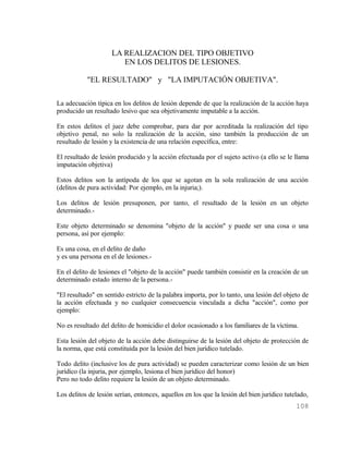 LA REALIZACION DEL TIPO OBJETIVO
                        EN LOS DELITOS DE LESIONES.

           "EL RESULTADO" y "LA IMPUTACIÓN OBJETIVA".

La adecuación típica en los delitos de lesión depende de que la realización de la acción haya
producido un resultado lesivo que sea objetivamente imputable a la acción.

En estos delitos el juez debe comprobar, para dar por acreditada la realización del tipo
objetivo penal, no solo la realización de la acción, sino también la producción de un
resultado de lesión y la existencia de una relación específica, entre:

El resultado de lesión producido y la acción efectuada por el sujeto activo (a ello se le llama
imputación objetiva)

Estos delitos son la antípoda de los que se agotan en la sola realización de una acción
(delitos de pura actividad: Por ejemplo, en la injuria;).

Los delitos de lesión presuponen, por tanto, el resultado de la lesión en un objeto
determinado.-

Este objeto determinado se denomina "objeto de la acción" y puede ser una cosa o una
persona, así por ejemplo:

Es una cosa, en el delito de daño
y es una persona en el de lesiones.-

En el delito de lesiones el "objeto de la acción" puede también consistir en la creación de un
determinado estado interno de la persona.-

"El resultado" en sentido estricto de la palabra importa, por lo tanto, una lesión del objeto de
la acción efectuada y no cualquier consecuencia vinculada a dicha "acción", como por
ejemplo:

No es resultado del delito de homicidio el dolor ocasionado a los familiares de la víctima.

Esta lesión del objeto de la acción debe distinguirse de la lesión del objeto de protección de
la norma, que está constituida por la lesión del bien jurídico tutelado.

Todo delito (inclusive los de pura actividad) se pueden caracterizar como lesión de un bien
jurídico (la injuria, por ejemplo, lesiona el bien jurídico del honor)
Pero no todo delito requiere la lesión de un objeto determinado.

Los delitos de lesión serían, entonces, aquellos en los que la lesión del bien jurídico tutelado,
                                                                                            108
 