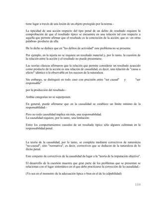 tiene lugar a través de una lesión de un objeto protegido por la norma.-

La tipicidad de una acción respecto del tipo penal de un delito de resultado requiere la
comprobación de que el resultado típico se encuentra en una relación tal con respecto a
aquella que permite afirmar que el resultado es la concreción de la acción; que es -en otras
palabras- producto de ella.

De lo dicho se deduce que en "los delitos de actividad" este problema no se presenta:

Por ejemplo, en la injuria no se requiere un resultado material y, por lo tanto, la cuestión de
la relación entre la acción y el resultado no puede presentarse.

Las teorías clásicas afirmaron que la relación que permite considerar un resultado acaecido
como producto de la acción es una relación de causalidad, es decir, una relación de "causa a
efecto" idéntico a la observable en los sucesos de la naturaleza.

Sin embargo, se distinguió en todo caso con precisión entre "ser causal"         y        "ser
responsable"

por la producción del resultado.-

Ambas categorías no se superponen.

En general, puede afirmarse que en la causalidad se establece un límite mínimo de la
responsabilidad.-

Pero no toda causalidad implica sin más, una responsabilidad.
La causalidad requiere, por lo tanto, una limitación:

Entre los comportamientos causales de un resultado típico sólo algunos culminan en la
responsabilidad penal.



La teoría de la causalidad, por lo tanto, se completa mediante correctivos de naturaleza
"no-causal", sino "normativa", es decir, correctivos que se deducen de la naturaleza de lo
ilícito penal.

Este conjunto de correctivos de la causalidad da lugar a la "teoría de la imputación objetiva".

El desarrollo de la cuestión muestra que gran parte de los problemas que se presentan se
relacionan con el lugar sistemático en el que debe practicarse la corrección de la causalidad.-

(Ya sea en el momento de la adecuación típica o bien en el de la culpabilidad)


                                                                                          109
 
