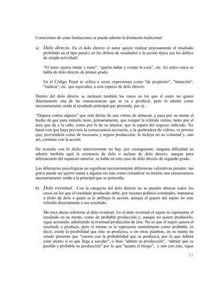 Conscientes de estas limitaciones se puede admitir la distinción tradicional:

a)   Dolo directo. En el dolo directo el autor quiere realizar precisamente el resultado
     prohibido en el tipo penal ( en los delitos de resultado) o la acción típica (en los delitos
     de simple actividad):

     “El autor quería matar y mata”, “quería dañar y rompe la cosa”, etc. En estos casos se
     habla de dolo directo de primer grado.

     En el Código Penal se utiliza a veces expresiones como "de propósito", "intención",
     "malicia", etc. que equivalen, a esta especie de dolo directo.

Dentro del dolo directo se incluyen también los casos en los que el autor no quiere
directamente una de las consecuencias que se va a producir, pero la admite como
necesariamente unida al resultado principal que pretende, por ej.:

“Dispara contra alguien” que está detrás de una vitrina de almacén, y pasa por su mente el
hecho de que para matarlo tiene, primariamente, que romper la referida vitrina, tanto por el
área que da a la calle, como por la de su interior, que la separa del negocio indicado. No
basta con que haya previsto la consecuencia accesoria, o la quebradera de vidrios, es preciso
que, previéndola como de necesaria y segura producción, la incluya en su voluntad y, aún
así, continúe con la acción.

De acuerdo con lo dicho anteriormente no hay, por consiguiente, ninguna dificultad en
admitir también aquí la existencia de dolo o incluso de dolo directo, aunque para
diferenciarlo del supuesto anterior, se hable en este caso de dolo directo de segundo grado.

Las diferencias psicológicas no significan necesariamente diferencias valorativas penales: tan
grave puede ser querer matar a alguien sin más como considerar su muerte una consecuencia
necesariamente unida a la principal que se pretendía.

b) Dolo eventual. Con la categoría del dolo directo no se pueden abarcar todos los
   casos en los que el resultado producido debe, por razones político-criminales, imputarse
   a título de dolo a quien se le atribuye la acción, aunque el querer del sujeto no esté
   referido directamente a ese resultado.

     Me toca ahora referirme al dolo eventual. En el dolo eventual el sujeto se representa el
     resultado en su mente, como de probable producción y, aunque no quiere producirlo,
     sigue actuando, admitiendo la eventual producción de éste. No es que el sujeto quiera el
     resultado a producir, pero el mismo se le representa mentalmente como probable, es
     decir, existe la posibilidad que éste se produzca, o en otras palabras, en su mente ha
     estado presente que "cuenta con la probabilidad que se produzca, por lo que deberá
     estar atento si es que llega a suceder", o bien "admite su producción", “admite que es
     posible y probable su producción” por lo que "acepta el riesgo", y aún con éste, sigue

                                                                                              11
 