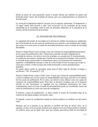 Desde un punto de vista puramente causal se puede afirmar que también los padres del
homicida serían "causa" del resultado de muerte, pero sus comportamientos no interesan al
derecho penal.

La "teoría de la imputación objetiva" procura, por el contrario, determinar "el fundamento" y
"el lugar" donde debe llevarse a cabo "una corrección" de los resultados de las teorías
naturalistas de la causalidad, sobre la base de principios deducidos de la naturaleza de la
norma y del fin de protección de la misma.


                           EL ESTADO DE NECESIDAD:
La regulación del estado de necesidad en la doctrina ha sufrido una progresiva ampliación,
que lo ha llevado de ser una causa de justificación muy estrecha a una eximente muy amplia,
que acoge en su seno tanto el estado de necesidad justificante como el estado de necesidad
disculpante.

Nuestro Código Penal lo tiene incluido como una eximente de responsabilidad penal dentro
de las causas de justificación y dice: "Quien haya cometido un hecho obligado por la
necesidad de salvarse o de salvar a otros de un peligro, no causado por él voluntariamente,
ni evitable de otra manera, siempre que el hecho sea en proporción al peligro. Esta exención
se extiende al que causare daño en el patrimonio ajeno, si concurrieren las condiciones
siguientes: a) Realidad del mal que se trate de evitar; b) Que el mal sea mayor que el que se
cause para evitarlo; c) Que no haya otro medio practicable y menos perjudicial para
impedirlo.
No puede alegar estado de necesidad, quien tenia el deber legal de afrontar el peligro o
sacrificarse." Art. 24 numeral 2º. CP.

Nuestro Código Penal, rotula el título como “Causas que eximen de responsabilidad penal”,
e inicia el capítulo uno con las causas de inimputabilidad, para luego describir en el capítulo
dos las causas de justificación. Por lo tanto, me referiré a éstas últimas como otro grupo de
eximentes de responsabilidad penal. Pues bien, la doctrina considera que en la eximente
referida en éste documento, es regulado por los tratadistas conocedores del tema,
conjuntamente como en el que el estado de necesidad bien puede ser considerado como una
causa de justificación así como una causa de exculpación.

El primero, (causa de justificación) se daría cuando el estado de necesidad surge de la
colisión de dos bienes jurídicos de distinto valor;

El segundo, (causa de exculpación) cuando los bienes jurídicos en conflicto son del mismo
valor.

Mientras que en el primero la ley aprueba el sacrificio del bien de menor valor, en el
segundo, se dice, la ley no puede inclinarse por ninguno de los dos bienes jurídicos tutelados
en conflicto, pues son de igual valor, pero por razones preventivas (falta de necesidad de

                                                                                          110
 