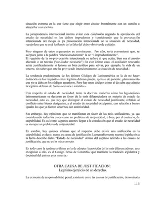 situación extrema en la que tiene que elegir entre chocar frontalmente con un camión o
atropellar a un ciclista.

La jurisprudencia internacional intenta evitar esta conclusión negando la apreciación del
estado de necesidad en los delitos imprudentes y considerando que la provocación
intencionada del riesgo es ya provocación intencionada de la situación de necesidad,
recuérdese que se está hablando de la falta del deber objetivo de cuidado.

Pero ninguno de estos argumentos es convincente. Por ello, seria conveniente que, se
aceptara junto a la palabra "intencionadamente" la de "o imprudentemente".
El requisito de la no-provocación intencionada se refiere al que actúa, bien sea el propio
afectado o un tercero ("auxiliador necesario") En este último caso, el auxiliador necesario
actúa justificadamente si lesiona un bien jurídico para salvar, por ejemplo, la vida de un
tercero, sin saber que este ha provocado intencionalmente la situación de necesidad.-

La tendencia predominante de los últimos Códigos de Latinoamérica es la de no hacer
distinción en los requisitos entre legítima defensa propia, ajena o de pariente, planteamiento
que ya se daba en los códigos anteriores. Pero hay unos códigos como el de cuba que admite
la legitima defensa de bienes sociales o estatales.-

Con respecto al estado de necesidad, tanto la doctrina moderna como las legislaciones
latinoamericanas se declaran en favor de la tesis diferenciadora en materia de estado de
necesidad, esto es, que hay que distinguir el estado de necesidad justificante, referido al
conflicto entre bienes desiguales, y el estado de necesidad exculpante, con relación a bienes
iguales los que ya fueron descritos con anterioridad.

Sin embargo, hay opiniones que se manifiestan en favor de las tesis unificadoras, ya sea
considerando todos los casos como un problema de antijuricidad, o bien, por el contrario, de
culpabilidad. Es así como algunos autores llegan a la conclusión que el estado de necesidad
es siempre un problema de antijuricidad.

En cambio, hay quienes afirman que al respecto debe existir una unificación en la
culpabilidad, es decir, nunca es causa de justificación. Lamentablemente nuestra legislación a
la fecha describe dicho “Estado de necesidad” dentro del capítulo referido a las causas de
justificación, que no es lo más correcto.

En todo caso la tendencia última es la de adoptar la posición de la tesis diferenciadores; una
excepción a ello, es el Código Penal de Colombia, que mantiene la tradición legislativa y
doctrinal del país en esta materia.-


                       OTRA CAUSA DE JUSTIFICACION:
                         Legítimo ejercicio de un derecho.
La eximente de responsabilidad penal, existente entre las causas de justificación, denominada

                                                                                         115
 