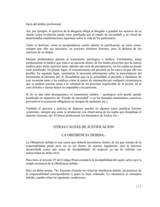 fuera del ámbito profesional.

Así, por ejemplo, el ejercicio de la abogacía obliga al abogado a guardar los secretos de su
cliente (cuya revelación puede estar justificada por el estado de necesidad) y en virtud de
determinadas manifestaciones injuriosas sobre la vida de los particulares.

Tanto la doctrina, como la jurisprudencia suelen admitir la justificación, en estos casos,
siempre que ello sea necesario, en estrictos términos forenses, para la defensa de los
intereses de su cliente.

Distinta problemática plantea el tratamiento quirúrgico o médico. Ciertamente, actúa
jurídicamente el médico que trata a un paciente dentro de los límites prescritos por la ciencia
médica, pero dicho ejercicio tiene, además una serie de presupuestos, sin los cuales no puede
estar justificado. En primer lugar, el consentimiento del paciente en los casos en que ello sea
posible; En segundo lugar, suministrar la necesaria información sobre la trascendencia del
tratamiento al afectado por él. Recuérdese que en la actualidad, el paciento o familiares de
éste exoneran tanto a los médicos como al centro de internación por cualquier circunstancia
que se pudiera suscitar ajena a la voluntad de las personas responsable de la acción, tal el
caso fortuito o fuerza mayor no imputable a las personas.

Si no se dan tales presupuestos, el tratamiento médico - quirúrgico solo puede quedar
justificado en supuestos de “Estado de necesidad” o en los llamados tratamientos coactivos
preventivos (vacunación obligatoria en tiempos de epidemia, etc.)

También el ejercicio y práctica de deportes pueden en algunos casos justificar lesiones
corporales, siempre que estas se produzcan con observancia de las reglas que disciplinan el
deporte concreto, eje. El boxeo profesional, los encuentros de Jockey etc.-


                      OTRAS CAUSAS DE JUSTIFICACION

                             LA OBEDIENCIA DEBIDA.-
La Obediencia debida es una causa que debería encontrarse dentro de las que eximen de la
responsabilidad penal pero no es así dentro de nuestra legislación, sino la tenemos
desarrollada como una causa de inculpabilidad. Al respecto ya me he referido con
anterioridad de dicho error.

Pues bien, el artículo 25 del Código Penal considera la inculpabilidad del sujeto activo por la
simple existencia de la Obediencia debida:

Dice así dicha norma: "4o. Ejecutar el hecho en virtud de obediencia debida, sin perjuicio de
la responsabilidad correspondiente a quien lo haya ordenado. La obediencia se considera
debida, cuando reúna las siguientes condiciones:

                                                                                          119
 