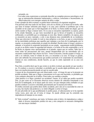 actuando, etc.
    Con todas estas expresiones se pretende describir un complejo proceso psicológico en el
     que se entremezclan elementos intelectuales y volitivos, conscientes o inconscientes, de
     difícil reducción a un concepto unitario de dolo o culpa.
Como ejemplo de dolo eventual, se podría hacer referencia a la siguiente anegdota:
Una persona sale muy tarde de una fiesta, cerca de su oficina, ya en horas de la noche, sabe
que tiene el tiempo suficiente para llegar a su casa, pero enfrenta el problema que se ha
excedido en las copas que se han degustado en la fiesta. La fiesta estaba tan alegre, que no
sintió cuando se llego a marear tanto. En su casa se encuentra esperándolo su esposa, quien
lo ha estado llamando, ya que tiene necesidad de que la lleven al hospital, se encuentra
embrazada y es probable que se componga en esos días. Quiere cumplirle a la esposa, pero
se encuentra un poco mareado, y está a una distancia muy considerable de su residencia.
Tiene que atravesar la ciudad, lo cual es muy peligroso a esa hora, ya que es conocimiento
de las autoridades policíacas que aquellos que manejan a esa hora de la madrugada, por lo
regular, se encuentra conduciendo en estado de ebriedad. Decide tomar el riesgo y ponerse a
manejar, si la policía lo sorprende haciéndolo en ese estado, seguramente tendrá problemas,
ya que es un delito contra la seguridad del tránsito, a la fecha no ha sido sorprendido y ya lo
ha hecho en algunas otras oportunidades en el pasado, espera que no cachen. Sabe que si
toma todas las precauciones del caso, pasará desapercibido por las autoridades que se
encuentra conduciendo bajo efectos de licor. Toma la decisión y decide aceptar el riesgo, se
sube a su vehículo, toma el volante de este y se encamina a su casa. El riesgo es grande,
pero aún sabiendo las consecuencias que podría acarrearle si lo sorprenden las autoridades,
maneja en esas condiciones, decide hacerlo, ya que lo están esperando en su casa con
urgencia.

Pues bien, se podría decir que lo que existe es un dolo eventual, que pueda ser que suceda o
no. Si conduce a excesiva velocidad, es probable que le suceda algún problema, pero si lo
hace con mucha precaución pueda ser que no suceda nada.
A pesar de las circunstancias que está observando, corre el riesgo de que se le presente un
posible accidente. Sabe que si llega a concentrarse en lo que esta haciendo, es probable que
evite cualquier altercado en el tráfico. Pone todos sus sentidos a prueba.
¿Qué pasaría si se llega a producir un accidente?, bueno, él ya sabia que podría sucederle
éste, ya que como no es frecuente observar exceso número de vehículos transitando a esa
hora de la madrugada, en la mayor parte de casos, los que manejan están confiados en que
pueden conducir a excesiva velocidad, precisamente por la ausencia de tráfico.
Él estaba conciente que podría darse dicho accidente, pero aún así su necesidad de estar en
su casa, fue mucho más poderoso y se sintió obligado a correr el riesgo.
Él está advertido de lo que posiblemente le podría pasar, el subconsciente se lo ha repetido
varias veces, pero aún así, él toma el riesgo. Se puede afirmar que ha cometido una
imprudencia al manejar en ese estado.

El ”dolo eventual” constituye, por tanto, la frontera entre el dolo y la imprudencia o culpa y
    dado el diverso tratamiento jurídico de una y otra categoría es necesario distinguirlas
    con una mayor claridad.-


                                                                                           12
 