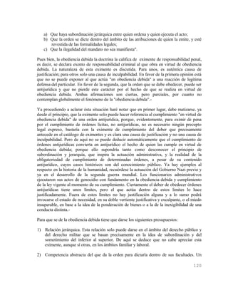 a) Que haya subordinación jerárquica entre quien ordena y quien ejecuta el acto;
   b) Que la orden se dicte dentro del ámbito de las atribuciones de quien la emite, y esté
      revestida de las formalidades legales;
   c) Que la ilegalidad del mandato no sea manifiesta".

Pues bien, la obediencia debida la doctrina la califica de eximente de responsabilidad penal,
es decir, se declara exento de responsabilidad criminal al que obra en virtud de obediencia
debida. La naturaleza de esta eximente es discutida. Para unos, es auténtica causa de
justificación; para otros solo una causa de inculpabilidad. En favor de la primera opinión está
que no se puede exponer al que actúa "en obediencia debida" a una reacción de legítima
defensa del particular. En favor de la segunda, que la orden que se debe obedecer, puede ser
antijurídica y que no pierde este carácter por el hecho de que se realiza en virtud de
obediencia debida. Ambas afirmaciones son ciertas, pero parciales, por cuanto no
contemplan globalmente el fenómeno de la "obediencia debida".-

Ya procediendo a aclarar ésta situación haré notar que en primer lugar, debe matizarse, ya
desde el principio, que la eximente solo puede hacer referencia al cumplimiento "en virtud de
obediencia debida" de una orden antijurídica, porque, evidentemente, para eximir de pena
por el cumplimiento de órdenes lícitas, no antijurídicas, no es necesario ningún precepto
legal expreso, bastaría con la eximente de cumplimiento del deber que precisamente
antecede en el catálogo de eximentes y es clara una causa de justificación y no una causa de
inculpabilidad. Pero de aquí no se puede deducir automáticamente que el cumplimiento de
órdenes antijurídicas convierta en antijurídico el hecho de quien las cumple en virtud de
obediencia debida; porque ello supondría tanto como desconocer el principio de
subordinación y jerarquía, que inspira la actuación administrativa, y la realidad de la
obligatoriedad de cumplimiento de determinadas órdenes, a pesar de su contenido
antijurídico, cuyos casos históricos son del conocimiento público. Ya hay ejemplos al
respecto en la historia de la humanidad, recuérdese la actuación del Gobierno Nazi previo y
ya en el desarrollo de la segunda guerra mundial. Los funcionarios administrativos
ejecutaron sus actos de genocidio con fundamento en la obediencia debida y cumplimiento
de la ley vigente al momento de su cumplimiento. Ciertamente el deber de obedecer órdenes
antijurídicas tiene unos límites, pero el que actúa dentro de estos limites lo hace
justificadamente. Fuera de estos límites no hay justificación alguna y a lo sumo podrá
invocarse el estado de necesidad, en su doble vertiente justificativa y exculpante, o el miedo
insuperable, en base a la idea de la ponderación de bienes o a la de la inexigibilidad de una
conducta distinta.-

Para que se de la obediencia debida tiene que darse los siguientes presupuestos:

1) Relación jerárquica. Esta relación solo puede darse en el ámbito del derecho público y
   del derecho militar que se basan precisamente en la idea de subordinación y del
   sometimiento del inferior al superior. De aquí se deduce que no cabe apreciar esta
   eximente, aunque sí otras, en los ámbitos familiar y laboral.

2) Competencia abstracta del que da la orden para dictarla dentro de sus facultades. Un

                                                                                          120
 