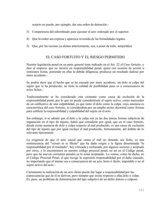 notario no puede, por ejemplo, dar una orden de detención.-

3) Competencia del subordinado para ejecutar el acto ordenado por el superior.

4) Que la orden sea expresa y aparezca revestida de las formalidades legales.

5) Que, por las razones ya dichas anteriormente, sea, a pesar de todo, antijurídica.


               EL CASO FORTUITO Y EL RIESGO PERMITIDO
Nuestra legislación penal en su parte general tiene indicado en el Art. 22 el Caso fortuito, y
dice al respecto que no incurre en responsabilidad penal, quien con ocasión de acción u
omisiones licitas, poniendo en ellas la debida diligencia, produzca un resultado dañoso por
mero accidente.-

Se podría decir que el hecho que se ha causado por mero accidente, sin dolo ni culpa del
sujeto que lo ha producido, no tiene la calidad de punibilidad, pues es a consecuencia de
actos lícitos.-

Tradicionalmente se ha considerado esta eximente como causa de exclusión de la
responsabilidad penal, por lo que no puede considerársele al sujeto activo, como merecedor
de un calificativo de una culpabilidad, ya que tanto el dolo como la culpa, cuya ausencia es
característica del caso fortuito, se consideraban por un amplio sector doctrinal como formas
para calificar la responsabilidad y culpabilidad del sujeto en el acto.

Sin embargo, si se admite que el dolo y la culpa son ya las dos únicas formas subjetivas de
imputación en el tipo de injusto, habrá que considerar por igual, que en el caso fortuito,
donde existe ausencia de dolo y culpa respecto al mal producido, es una causa de exclusión
del tipo de injusto que por igual excluye el mal producido, fortuitamente, del ámbito de lo
relevante típicamente.

La exigencia de que el acto inicial que causa el mal no deseado sea lícito, es una
reminiscencia del "versari in re illicita" que ha dado origen a la figura denominada "la
responsabilidad por el resultado", hoy criticada y rechazada, por algunos sectores y aceptada
por otros, y lo encontramos en nuestro código procesal penal, no así en el Código penal,
pero que las nuevas corrientes penales ya lo están aceptando. Lo vemos, como he dicho, en
el Código Procesal Penal, el que recoge la expresión responsabilidad por el daño causado,
no importando que el mismo sea a consecuencia de un acto lícito ó ilícito, imputable o no al
sujeto activo del acto.-

Ciertamente la realización de un acto ilícito puede dar lugar a responsabilidad por las
consecuencias que de él se deriven, pero siempre que exista respecto a ellas dolo o culpa.
Es, pues, un problema de demostración del tipo subjetivo de un delito doloso o culposo.


                                                                                         121
 