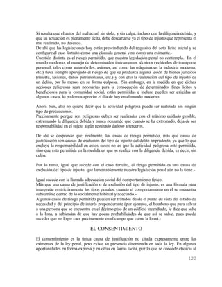 Si resulta que el autor del mal actuó sin dolo, y sin culpa, incluso con la diligencia debida, y
que su actuación es plenamente lícita, debe descartarse ya el tipo de injusto que representa el
mal realizado, no deseado.
De ahí que las legislaciones hoy están prescindiendo del requisito del acto lícito inicial y se
configure el caso fortuito como una cláusula general y no como una eximente.-
Cuestión distinta es el riesgo permitido, que nuestra legislación penal no contempla. En el
mundo moderno, el manejo de determinados instrumentos técnicos (vehículos de transporte
personal, tales como automóviles, aviones, así como las máquinas en la industria moderna,
etc.) lleva siempre aparejado el riesgo de que se produzca alguna lesión de bienes juridicos
(muerte, lesiones, daños patrimoniales, etc.) y con ello la realización del tipo de injusto de
un delito, por lo menos en su forma culposa. Sin embargo, en la medida en que dichas
acciones peligrosas sean necesarias para la consecución de determinados fines lícitos y
beneficiosos para la comunidad social, están permitidas e incluso pueden ser exigidas en
algunos casos, lo podemos apreciar el día de hoy en el mundo moderno.

Ahora bien, ello no quiere decir que la actividad peligrosa pueda ser realizada sin ningún
tipo de precauciones.
Precisamente porque son peligrosas deben ser realizadas con el máximo cuidado posible,
extremando la diligencia debida y nunca pensando que cuando se ha extremado, deja de ser
responsabilidad en el sujeto algún resultado dañoso a terceros.

De ahí se desprende que, realmente, los casos de riesgo permitido, más que causa de
justificación son causas de exclusión del tipo de injusto del delito imprudente, ya que lo que
excluye la responsabilidad en estos casos no es que la actividad peligrosa esté permitida,
sino que está permitida en la medida en que se realiza con la diligencia debida, es decir, sin
culpa.

Por lo tanto, igual que sucede con el caso fortuito, el riesgo permitido es una causa de
exclusión del tipo de injusto, que lamentablemente nuestra legislación penal aún no la tiene.-

Igual sucede con la llamada adecuación social del comportamiento típico.
Más que una causa de justificación o de exclusión del tipo de injusto, es una fórmula para
interpretar restrictivamente los tipos penales, cuando el comportamiento en él se encuentra
subsumible dentro de lo socialmente habitual y adecuado.-
Algunos casos de riesgo permitido pueden ser tratados desde el punto de vista del estado de
necesidad y del principio de interés preponderante (por ejemplo, el bombero que para salvar
a una persona que se encuentra en el décimo piso de un edificio incendiado, le dice que salte
a la lona, a sabiendas de que hay pocas probabilidades de que así se salve, pues puede
suceder que no logre caer precisamente en el campo que cubre la lona).-

                                EL CONSENTIMIENTO
El consentimiento es la única causa de justificación no citada expresamente entre las
eximentes de la ley penal, pero existe su presencia diseminada en toda la ley. En algunas
oportunidades en forma expresa y en otras en forma tácita, por lo que se concede eficacia al

                                                                                           122
 