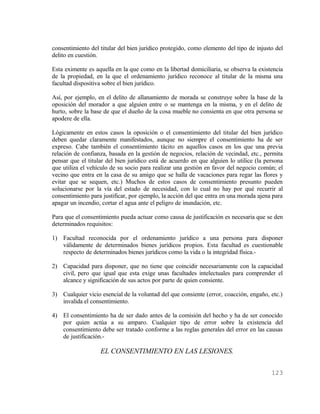 consentimiento del titular del bien jurídico protegido, como elemento del tipo de injusto del
delito en cuestión.

Esta eximente es aquella en la que como en la libertad domiciliaria, se observa la existencia
de la propiedad, en la que el ordenamiento jurídico reconoce al titular de la misma una
facultad dispositiva sobre el bien jurídico.

Así, por ejemplo, en el delito de allanamiento de morada se construye sobre la base de la
oposición del morador a que alguien entre o se mantenga en la misma, y en el delito de
hurto, sobre la base de que el dueño de la cosa mueble no consienta en que otra persona se
apodere de ella.

Lógicamente en estos casos la oposición o el consentimiento del titular del bien jurídico
deben quedar claramente manifestados, aunque no siempre el consentimiento ha de ser
expreso. Cabe también el consentimiento tácito en aquellos casos en los que una previa
relación de confianza, basada en la gestión de negocios, relación de vecindad, etc., permita
pensar que el titular del bien jurídico está de acuerdo en que alguien lo utilice (la persona
que utiliza el vehículo de su socio para realizar una gestión en favor del negocio común; el
vecino que entra en la casa de su amigo que se halla de vacaciones para regar las flores y
evitar que se sequen, etc.) Muchos de estos casos de consentimiento presunto pueden
solucionarse por la vía del estado de necesidad, con lo cual no hay por qué recurrir al
consentimiento para justificar, por ejemplo, la acción del que entra en una morada ajena para
apagar un incendio, cortar el agua ante el peligro de inundación, etc.

Para que el consentimiento pueda actuar como causa de justificación es necesaria que se den
determinados requisitos:

1) Facultad reconocida por el ordenamiento jurídico a una persona para disponer
   válidamente de determinados bienes jurídicos propios. Esta facultad es cuestionable
   respecto de determinados bienes jurídicos como la vida o la integridad física.-

2) Capacidad para disponer, que no tiene que coincidir necesariamente con la capacidad
   civil, pero que igual que esta exige unas facultades intelectuales para comprender el
   alcance y significación de sus actos por parte de quien consiente.

3) Cualquier vicio esencial de la voluntad del que consiente (error, coacción, engaño, etc.)
   invalida el consentimiento.

4) El consentimiento ha de ser dado antes de la comisión del hecho y ha de ser conocido
   por quien actúa a su amparo. Cualquier tipo de error sobre la existencia del
   consentimiento debe ser tratado conforme a las reglas generales del error en las causas
   de justificación.-

                   EL CONSENTIMIENTO EN LAS LESIONES.

                                                                                        123
 