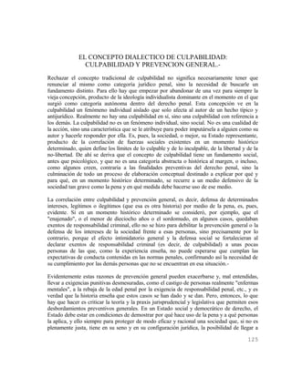 EL CONCEPTO DIALECTICO DE CULPABILIDAD:
                CULPABILIDAD Y PREVENCION GENERAL.-
Rechazar el concepto tradicional de culpabilidad no significa necesariamente tener que
renunciar al mismo como categoría jurídico penal, sino la necesidad de buscarle un
fundamento distinto. Para ello hay que empezar por abandonar de una vez para siempre la
vieja concepción, producto de la ideología individualista dominante en el momento en el que
surgió como categoría autónoma dentro del derecho penal. Esta concepción ve en la
culpabilidad un fenómeno individual aislado que solo afecta al autor de un hecho típico y
antijurídico. Realmente no hay una culpabilidad en sí, sino una culpabilidad con referencia a
los demás. La culpabilidad no es un fenómeno individual, sino social. No es una cualidad de
la acción, sino una característica que se le atribuye para poder imputársela a alguien como su
autor y hacerle responder por ella. Es, pues, la sociedad, o mejor, su Estado representante,
producto de la correlación de fuerzas sociales existentes en un momento histórico
determinado, quien define los límites de lo culpable y de lo inculpable, de la libertad y de la
no-libertad. De ahí se deriva que el concepto de culpabilidad tiene un fundamento social,
antes que psicológico, y que no es una categoría abstracta o histórica al margen, o incluso,
como algunos creen, contraria a las finalidades preventivas del derecho penal, sino la
culminación de todo un proceso de elaboración conceptual destinado a explicar por qué y
para qué, en un momento histórico determinado, se recurre a un medio defensivo de la
sociedad tan grave como la pena y en qué medida debe hacerse uso de ese medio.

La correlación entre culpabilidad y prevención general, es decir, defensa de determinados
intereses, legítimos o ilegítimos (que esa es otra historia) por medio de la pena, es, pues,
evidente. Si en un momento histórico determinado se consideró, por ejemplo, que el
"enajenado", o el menor de dieciocho años o el sordomudo, en algunos casos, quedaban
exentos de responsabilidad criminal, ello no se hizo para debilitar la prevención general o la
defensa de los intereses de la sociedad frente a esas personas, sino precisamente por lo
contrario, porque el efecto intimidatorio general y la defensa social se fortalecieran al
declarar exentos de responsabilidad criminal (es decir, de culpabilidad) a unas pocas
personas de las que, como la experiencia enseña, no puede esperarse que cumplan las
expectativas de conducta contenidas en las normas penales, confirmando así la necesidad de
su cumplimiento por las demás personas que no se encuentran en esa situación.-

Evidentemente estas razones de prevención general pueden exacerbarse y, mal entendidas,
llevar a exigencias punitivas desmesuradas, como el castigo de personas realmente "enfermas
mentales", a la rebaja de la edad penal por la exigencia de responsabilidad penal, etc., y es
verdad que la historia enseña que estos casos se han dado y se dan. Pero, entonces, lo que
hay que hacer es criticar la teoría y la praxis jurisprudencial y legislativa que permiten esos
desbordamientos preventivos generales. En un Estado social y democrático de derecho, el
Estado debe estar en condiciones de demostrar por qué hace uso de la pena y a qué personas
la aplica, y ello siempre para proteger de modo eficaz y racional una sociedad que, si no es
plenamente justa, tiene en su seno y en su configuración jurídica, la posibilidad de llegar a

                                                                                          125
 