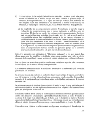 b) El conocimiento de la antijuricidad del hecho cometido. La norma penal solo puede
   motivar al individuo en la medida en que este pueda conocer, a grandes rasgos, el
   contenido de sus prohibiciones. Si el sujeto no sabe que su hacer está prohibido, no
   tiene ninguna razón para abstenerse de su realización; la norma no le motiva y su
   infracción, si bien es típica y antijurídica, no puede atribuírsele a título de culpabilidad.-

   c) La exigibilidad de un comportamiento distinto. Normalmente el derecho exige la
      realización de comportamientos más o menos incómodos o difíciles, pero no
      imposibles. El derecho no puede, sin embargo, exigir comportamientos heroicos;
      toda norma jurídica tiene un ámbito de exigencia, fuera del cual no puede exigirse
      responsabilidad alguna. Esta exigibilidad, aunque se rija por patrones objetivos, es,
      en última instancia, un problema individual: es el autor concreto, en el caso concreto,
      quien tiene que comportarse de un modo o de otro. Cuando la obediencia de la
      norma pone al sujeto fuera de los límites de la exigibilidad, faltará ese elemento y con
      él, la culpabilidad. Por tanto el sistema de justicia penal democrático no pretende que
      exista el comportamiento heroico en todas las personas, porque de lo contrario
      estaría convirtiendo en mártires a la gran mayoría de seres humanos.

Estos tres elementos son calificados de “Elementos graduales”, y por eso, cuando hay
alguna causa que los modifica o desdibuja, estas causas pueden tener solo un efecto
atenuante de la culpabilidad, cuando no tienen la entidad suficiente para excluirla totalmente.

Por eso, junto con su vertiente positiva estudiaremos también su negación y las causas que
los excluyen o, por lo menos, influyen en su graduación.

Las diferencias entre estas causas de exclusión o anulación de la culpabilidad y las causas de
justificación son evidentes:

las primeras (causas de exclusión o anulación) dejan intacto el tipo de injusto, con todo lo
que ello comporta en orden a la aplicación de sanciones no penales, medidas de seguridad,
admisión de la legítima defensa frente al que actúa, posibilidad de participación de terceras
personas, etc.;

las segundas (causas de justificación) convierten el hecho en algo lícito y aprobado por el
ordenamiento jurídico, no cabe legítima defensa frente a ellas, tampoco cabe responsabilidad
penal por participación de terceros, etc.

Finalmente, también deben tenerse en cuenta algunos elementos específicos que aparecen en
ciertos tipos de delitos (ensañamiento y premeditación en el asesinato, el ánimo de ocultar la
deshonra de la mujer en el infanticidio, en el aborto y en el abandono de menores "honoris
causa", temeridad manifiesta en la conducción de vehículos de motor), que no fundamentan
el tipo de injusto, sino que reflejan una mayor o menor culpabilidad en el autor del delito.

Estos elementos, objetiva y subjetivamente configurados, constituyen el llamado tipo de

                                                                                            128
 