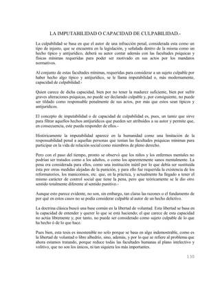 LA IMPUTABILIDAD O CAPACIDAD DE CULPABILIDAD.-
La culpabilidad se basa en que el autor de una infracción penal, considerada esta como un
tipo de injusto, que se encuentra en la legislación, y señalada dentro de la misma como un
hecho típico y antijurídico, deberá su autor contar además con las facultades psíquicas y
físicas mínimas requeridas para poder ser motivado en sus actos por los mandatos
normativos.

Al conjunto de estas facultades mínimas, requeridas para considerar a un sujeto culpable por
haber hecho algo típico y antijurídico, se le llama imputabilidad o, más modernamente,
capacidad de culpabilidad.-

Quien carece de dicha capacidad, bien por no tener la madurez suficiente, bien por sufrir
graves alteraciones psíquicas, no puede ser declarado culpable y, por consiguiente, no puede
ser tildado como responsable penalmente de sus actos, por más que estos sean típicos y
antijurídicos.

El concepto de imputabilidad o de capacidad de culpabilidad es, pues, un tamiz que sirve
para filtrar aquellos hechos antijurídicos que pueden ser atribuidos a su autor y permite que,
en consecuencia, este pueda responder de ellos.-

Históricamente la imputabilidad aparece en la humanidad como una limitación de la
responsabilidad penal a aquellas personas que tenían las facultades psíquicas mínimas para
participar en la vida de relación social como miembros de pleno derecho.

Pero con el paso del tiempo, pronto se observó que los niños y los enfermos mentales no
podrían ser tratados como a los adultos, o como los aparentemente sanos mentalmente. La
pena era considerada para ellos, como una institución inútil por lo que debía ser sustituida
ésta por otras medidas alejadas de la punición, y para ello fue requerida la existencia de los
reformatorios, los manicomios, etc. que, en la práctica, y actualmente ha llegado a tener el
mismo carácter de control social que tiene la pena, pero que teóricamente se le dio otro
sentido totalmente diferente al sentido punitivo.-

Aunque esto parece evidente, no son, sin embargo, tan claras las razones o el fundamento de
por qué en estos casos no se podía considerar culpable al autor de un hecho delictivo.

La doctrina clásica buscó una base común en la libertad de voluntad. Esta libertad se basa en
la capacidad de entender y querer lo que se está haciendo; el que carece de esta capacidad
no actúa libremente y, por tanto, no puede ser considerado como sujeto culpable de lo que
ha hecho ó de lo que hace.

Pues bien, esta tesis es insostenible no solo porque se basa en algo indemostrable, como es
la libertad de voluntad o libre albedrío, sino, además, y por lo que se refiere al problema que
ahora estamos tratando, porque reduce todas las facultades humanas al plano intelectivo y
volitivo, que no son los únicos, ni tan siquiera los más importantes.

                                                                                          130
 