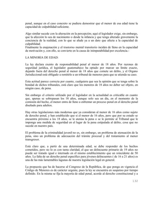 penal, aunque en el caso concreto se pudiera demostrar que el menor de esa edad tiene la
capacidad de culpabilidad suficiente.

Algo similar sucede con la alteración en la percepción; aquí el legislador exige, sin embargo,
que la afección lo sea de nacimiento o desde la infancia y que tenga alterado gravemente la
conciencia de la realidad, con lo que se alude ya a un dato que afecta a la capacidad de
culpabilidad.
Finalmente la enajenación y el trastorno mental transitorio inciden de lleno en la capacidad
de motivación y, con ello, se convierte en la causa de inimputabilidad por excelencia.-

LA MINORIA DE EDAD:

La ley declara exento de responsabilidad penal al menor de 18 años. Por razones de
seguridad jurídica, el legislador guatemalteco ha optado por marcar un límite exacto,
dejando fuera del derecho penal al menor de 18 años que comete un delito, y el Organo
Jurisdiccional está obligado a remitirlo a un tribunal de menores para que se atienda su caso.

Esta actitud parece correcta por cuanto, cualquiera que sea la opinión que se tenga sobre la
bondad de dichos tribunales, está claro que los menores de 18 años no deber ser objeto, en
ningún caso, de pena.

Sin embargo el criterio utilizado por el legislador en la actualidad es criticable en cuanto
que, apenas se sobrepasan los 18 años, aunque solo sea un día, en el momento de la
comisión del hecho, el menor entra de lleno a enfrentar un proceso penal en el derecho penal
diseñado para adultos.

Hay otras legislaciones más modernas que ya consideran al menor de 16 años como sujeto
de derecho penal, y han establecido que si el menor de 16 años, pero que por su estado se
encuentra próximo a los 18 años, se le atenúa la pena o se le permite al Tribunal que le
imponga una medida de seguridad en el lugar de la pena estipulada al delito, cosa que no
sucede en nuestro país.

El problema de la criminalidad juvenil no es, sin embargo, un problema de atenuación de la
pena, sino un problema de adecuación del trámite procesal y del tratamiento al menor
transgresor.

Está claro que, a partir de una determinada edad, se debe responder de los hechos
cometidos, pero no lo es con tanta claridad, el que un delincuente primario de 19 años no
puede ser tratado igual e internado en el mismo establecimiento que un reincidente de 50
años. La falta de un derecho penal específico para jóvenes delincuentes ( de 16 a 21 años) es
una de las más lamentables lagunas de nuestra legislación legal en general.

La propuesta que ha de hacerse al Congreso de la República, de que ponga en vigencia el
Código de Menores es de carácter urgente, pues la ley se encuentra en suspenso por tiempo
definido. En la misma se fija la mayoría de edad penal, acorde al derecho constitucional y a

                                                                                         132
 