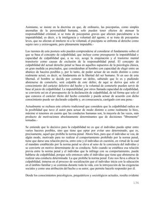 Asimismo, se insiste en la doctrina en que, de ordinario, las psicopatías, como simples
anomalías de la personalidad humana, solo pueden tener efectos de atenuar la
responsabilidad criminal, si se trata de psicopatías graves que afecten parcialmente a la
imputabilidad, es decir, a la inteligencia y voluntad del agente; si se trata de psicopatías
leves, que no afectan al intelecto ni a la voluntad, el psicópata se enfrenta al derecho como
sujeto raro y extravagante, pero plenamente imputable.-

Las razones de esta postura solo pueden comprenderse al considerar el fundamento sobre el
que se basa el concepto de culpabilidad, que incluye como presupuesto la imputabilidad o
capacidad de culpabilidad que, a su vez, acoge la enajenación y el trastorno mental
transitorio como causas de exclusión de la responsabilidad penal. El concepto de
culpabilidad del actual derecho penal se basa en aquellos supuestos de la psicología clásica,
en gran medida ya precitados, que consideraban al hombre con capacidad de elegir entre un
abanico de haceres posibles y, por lo tanto, de poder actuar de un modo distinto a como
realmente actuó; es decir, se fundamenta en la libertad del ser humano. Si en uso de esta
libertad, el hombre se decide por cometer un delito, sabiendo que lo es y pudiendo
abstenerse de cometerlo, será culpable de este delito; de aquí se deriva que solo el
conocimiento del carácter delictivo del hecho y la voluntad de cometerlo pueden servir de
base al juicio de culpabilidad. La imputabilidad, por otros llamada capacidad de culpabilidad,
se convierte así en el presupuesto de la declaración de culpabilidad, de tal forma que solo el
que conozca el carácter ilícito del hecho cometido y pueda actuar de acuerdo con dicho
conocimiento puede ser declarado culpable y, en consecuencia, castigado con una pena.-

Actualmente se rechaza este criterio tradicional que considera que la culpabilidad radica en
la posibilidad que tuvo el autor para actuar de modo distinto a como realmente lo hizo,
máxime si tenemos en cuenta que las conductas humanas son, la mayoría de las veces, más
producto de motivaciones absolutamente determinantes que de decisiones "libremente"
tomadas.-

Se entiende que lo decisivo para la culpabilidad no es que el individuo pueda optar entre
varios haceres posibles, sino que tiene que optar por evitar uno determinado, que es,
precisamente, aquel que prohibe la norma penal. Ahora bien, para que el individuo se vea, de
algún modo, motivado para no realizar el comportamiento prohibido por la norma penal,
tiene que darse una relación previa, entre esta y el individuo en cuestión, en virtud de la cual
el mandato establecido por la norma penal se eleva al seno de la conciencia del individuo y
se convierte en motivo determinante de su conducta. Solo cuando se establece esa relación
previa entre la norma penal y el individuo que la infringe con su comportamiento, puede
hablarse de culpabilidad, porque solo entonces sabe el individuo que tiene que abstenerse de
realizar una conducta determinada: La que prohibe la norma penal. Esto nos lleva a ubicar la
culpabilidad, inmersa en el proceso de socialización que el individuo inicia con la educación
en el ámbito familiar y se continúa durante toda la vida, con la introyección de las exigencias
sociales y como una atribución del hecho a su autor, que permite hacerle responder por él.

Desde los conocimientos psicológicos, psiquiátricos y sociológicos actuales, resulta evidente

                                                                                           136
 