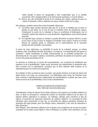 haber pasado el punto de inseguridad y han comprobado que sí es factible
       practicarla. Otro ejemplo podría ser la intervención quirúrgica a corazón abierto.
   b) Parece, por ello, preferible la teoría de la voluntad, por cuanto, además de tener en
       cuenta el elemento volitivo, delimita con mayor nitidez el dolo de la culpa.

Sin embargo, también contra ella se han formulado objeciones:
    a) En primer lugar, porque presume algo que no se da en la realidad: que el autor se
       plantea lo que haría, en el caso de que el resultado fuere de producción segura.
       Ciertamente la teoría de la voluntad se basa en confrontar al delincuente con el
       resultado cuando éste todavía no se ha producido, imaginándolo como efectivamente
       acaecido.
    b) En segundo lugar, porque no siempre se puede demostrar un querer efectivo, ni aun
       en los casos en que el autor se imagine el resultado como seguro. Incluso en el dolo
       directo de segundo grado es suficiente con la representación de la necesaria
       producción del resultado concomitante.

A pesar de estas objeciones, es preferible la teoría de la voluntad, porque, en última
instancia, todo el problema del dolo desemboca a la larga en “La demostración del querer el
resultado”, siendo insuficiente la simple representación de su probable producción. La
demostración de “ese querer” plantea, ciertamente, problemas de prueba en la práctica, pero
no por ello puede prescindirse de él.-

La doctrina se inclina por la teoría del consentimiento, con excepción de Gimbernat que
mantiene la de la probabilidad. Algún sector doctrinal, aun manteniendo la distinción entre
dolo eventual con la imprudencia, considera que el dolo indicado debe incluirse en la
imprudencia para los efectos de la punición.

En realidad, el dolo eventual en tanto sea dolo, solo puede incluirse en el tipo de injusto del
delito doloso con todas sus consecuencias. Las dificultades para trazar las fronteras entre
dolo eventual e imprudencia han condicionado una jurisprudencia vacilante que unas veces
utiliza la teoría de la probabilidad y otras la del consentimiento.


                           OTROS ELEMENTOS SUBJETIVOS
                            DEL TIPO DE INJUSTO DOLOSO

Normalmente, el tipo de injusto de los delitos dolosos solo requiere en el ámbito subjetivo el
dolo, es decir, la conciencia y voluntad de realizar los elementos objetivos de los tipos. En
algunos delitos específicos se requiere, sin embargo, además, para constituir el tipo de
injusto, la presencia de especiales elementos de carácter subjetivo. La necesidad de tales
elementos para caracterizar el tipo fue, ya advertida por algunos penalistas alemanes de
principios del siglo pasado, pero fue Mezger quien, sistematizó y dio carta de naturaleza a
tales elementos.
Para Mezger, tales elementos subjetivos de lo injusto eran excepciones de un tipo de injusto
entendido de un modo causal objetivo. Para el finalismo, en cambio, tales elementos son una

                                                                                           14
 