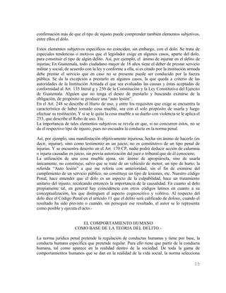 confirmación más de que el tipo de injusto puede comprender también elementos subjetivos,
entre ellos el dolo.

Estos elementos subjetivos específicos no coinciden, sin embargo, con el dolo. Se trata de
especiales tendencias o motivos que el legislador exige en algunos casos, aparte del dolo,
para constituir el tipo de algún delito. Así, por ejemplo, el ánimo de injuriar en el delito de
injurias; En Guatemala, todo ciudadano mayor de 18 años tiene el deber de prestar servicio
militar y social, de acuerdo con la ley y conforme a ella, si es citado por la institución armada
debe prestar el servicio que en caso no se presente puede ser conducido por la fuerza
pública. Se da la excepción a prestarlo en algunos casos, la que queda a criterio de las
autoridades de la Institución Armada el que sea evaluadas las causas y éstas aceptadas de
conformidad al Art. 135 literal g y 250 de la Constitución y la Ley Constitutiva del Ejercito
de Guatemala. Alguien que no tenga el deseo de prestarlo y buscando eximirse de la
obligación, de propósito se produce una “auto lesión”.
En el Art. 248 se describe el Hurto de uso, y entre los requisitos que exige se encuentra la
característica de haber tomado cosa mueble, sea con el solo propósito de usarla y luego
efectuar su restitución; Y si se le quita la cosa mueble a su dueño con violencia se le aplica el
253, que describe el Robo de uso. Etc.
La importancia de tales elementos subjetivos se revela en que, si no concurren éstos, no se
da el respectivo tipo de injusto, pues no encuadra la conducta en la norma penal.

Así, por ejemplo, una manifestación objetivamente injuriosa, hecha sin ánimo de hacerlo (es
decir, injuriar), sino como testimonio en un juicio, no es constitutivo de un tipo penal de
injurias. Y se encuentra descrito en el Art. 170 CP, nadie podrá deducir acción de calumnia
o injuria causadas en juicio, sin previa autorización del juez o tribunal que de él conociere;
La utilización de una cosa mueble ajena, sin ánimo de apropiársela, sino de usarla
únicamente, no constituye, salvo que se trate de un vehículo de motor, un tipo de hurto; la
referida “Auto lesión” a que me refería con anterioridad, sin el fin de eximirse del
cumplimiento de un servicio público, no constituye un tipo de lesiones, etc. Nuestro código
Penal, hace entender que el dolo es un aspecto de la culpabilidad, hace un tratamiento
unitario del injusto, recalcando entonces la importancia de la causalidad. En cuanto al dolo
propiamente tal, en general hay coincidencia con otros códigos latinos en cuanto a su
conceptualización, los que distinguen el aspecto cognoscitivo y volitivo. Al respecto del
dolo dice el Código Penal en el artículo 11 que el delito será calificado de doloso, cuando el
resultado ha sido previsto o cuando, sin perseguir ese resultado, el autor se lo representa
como posible y ejecuta el acto.-


                         EL COMPORTAMIENTO HUMANO
                      COMO BASE DE LA TEORIA DEL DELITO.-

La norma jurídica penal pretende la regulación de conductas humanas y tiene por base, la
conducta humana específica que pretende regular. Para ello tiene que partir de la conducta
humana, tal como aparece en la realidad dentro de la sociedad. De toda la gama de
comportamientos humanos que se dan en la realidad de la vida social, la norma selecciona

                                                                                             15
 
