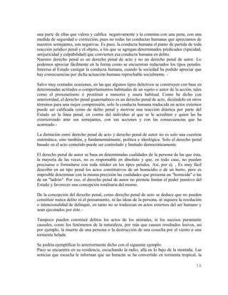 una parte de ellas que valora y califica negativamente y la conmina con una pena, con una
medida de seguridad o corrección, pues no todas las conductas humanas que apreciamos de
nuestros semejantes, son negativas. Es pues, la conducta humana el punto de partida de toda
reacción jurídico penal y el objeto, a los que se agregan determinados predicados (tipicidad,
antijuricidad y culpabilidad) que convierten esa conducta humana en delito.
Nuestro derecho penal es un derecho penal de acto y no un derecho penal de autor. Lo
podemos apreciar fácilmente en la forma como se encuentran redactados los tipos penales.
Interesa al Estado castigar la conducta humana, cuando la sociedad ha podido apreciar que
hay consecuencias por dicha actuación humana reprochable socialmente. -

Salvo muy contadas ocasiones, en las que algunos tipos delictivos se construyen con base en
determinadas actitudes o comportamientos habituales de un sujeto o autor de la acción, tales
como el proxenetismo ó prostituir a menores y usura habitual. Como he dicho con
anterioridad, el derecho penal guatemalteco es un derecho penal de acto, diciéndolo en otros
términos para una mejor comprensión, solo la conducta humana traducida en actos externos
puede ser calificada como de delito penal y motivar una reacción drástica por parte del
Estado en la línea penal, en contra del individuo al que se le acrediten y quien las ha
exteriorizado ante sus semejantes, con sus acciones y con las consecuencias que ha
acarreado.-

La distinción entre derecho penal de acto y derecho penal de autor no es solo una cuestión
sistemática, sino también, y fundamentalmente, política e ideológica. Solo el derecho penal
basado en el acto cometido puede ser controlado y limitado democráticamente.

El derecho penal de autor se basa en determinadas cualidades de la persona de las que ésta,
la mayoría de las veces, no es responsable en absoluto y que, en todo caso, no pueden
precisarse o formularse con toda nitidez en los tipos penales. Así, por ej. , Es muy fácil
describir en un tipo penal los actos constitutivos de un homicidio o de un hurto, pero es
imposible determinar con la misma precisión las cualidades que presenta un "homicida" o las
de un "ladrón". Por eso, el derecho penal de autor no permite limitar el poder punitivo del
Estado y favorecer una concepción totalitaria del mismo.

De la concepción del derecho penal, como derecho penal de acto se deduce que no pueden
constituir nunca delito ni el pensamiento, ni las ideas de la persona, ni siquiera la resolución
o intencionalidad de delinquir, en tanto no se traduzcan en actos externos del ser humano y
sean ejecutados por éste.-

Tampoco pueden constituir delitos los actos de los animales, ni los sucesos puramente
causales, como los fenómenos de la naturaleza, por más que causen resultados lesivos, así
por ejemplo, la muerte de una persona o la destrucción de una cosecha por el viento o una
tormenta helada.

Se podría ejemplificar lo anteriormente dicho con el siguiente ejemplo:
Paco se encuentra en su residencia, escuchando la radio, allá en lo bajo de la montaña. Las
noticias que escucha le informan que un huracán se ha convertido en tormenta tropical, la

                                                                                            16
 
