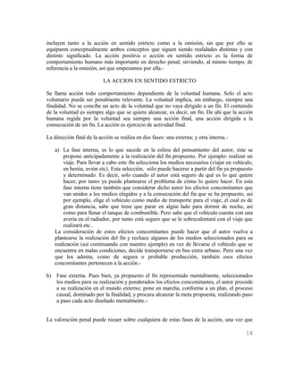 incluyen tanto a la acción en sentido estricto como a la omisión, sin que por ello se
equiparen conceptualmente ambos conceptos que siguen siendo realidades distintas y con
distinto significado. La acción positiva o acción en sentido estricto es la forma de
comportamiento humano más importante en derecho penal, sirviendo, al mismo tiempo, de
referencia a la omisión, así que empezamos por ella.-

                          LA ACCION EN SENTIDO ESTRICTO

Se llama acción todo comportamiento dependiente de la voluntad humana. Solo el acto
voluntario puede ser penalmente relevante. La voluntad implica, sin embargo, siempre una
finalidad. No se concibe un acto de la voluntad que no vaya dirigido a un fin. El contenido
de la voluntad es siempre algo que se quiere alcanzar, es decir, un fin. De ahí que la acción
humana regida por la voluntad sea siempre una acción final, una acción dirigida a la
consecución de un fin. La acción es ejercicio de actividad final.

La dirección final de la acción se realiza en dos fases: una externa; y otra interna.-

   a) La fase interna, es lo que sucede en la esfera del pensamiento del autor, éste se
       propone anticipadamente a la realización del fin propuesto. Por ejemplo: realizar un
       viaje. Para llevar a cabo este fin selecciona los medios necesarios (viajar en vehículo,
       en bestia, avión etc). Esta selección, sólo puede hacerse a partir del fin ya propuesto
       y determinado. Es decir, solo cuando el autor está seguro de qué es lo que quiere
       hacer, por tanto ya puede plantearse el problema de cómo lo quiere hacer. En esta
       fase interna tiene también que considerar dicho autor los efectos concomitantes que
       van unidos a los medios elegidos y a la consecución del fin que se ha propuesto, así
       por ejemplo, elige el vehículo como medio de transporte para el viaje, el cual es de
       gran distancia, sabe que tiene que parar en algún lado para dormir de noche, así
       como para llenar el tanque de combustible. Pero sabe que el vehículo cuenta con una
       avería en el radiador, por tanto está seguro que se le sobrecalentará con el viaje que
       realizará etc..
   La consideración de estos efectos concomitantes puede hacer que el autor vuelva a
   plantearse la realización del fin y rechace algunos de los medios seleccionados para su
   realización (así continuando con nuestro ejemplo) en vez de llevarse el vehículo que se
   encuentra en malas condiciones, decide transportarse en bus extra urbano. Pero una vez
   que los admita, como de segura o probable producción, también esos efectos
   concomitantes pertenecen a la acción.-

b) Fase externa. Pues bien, ya propuesto el fin representado mentalmente, seleccionados
   los medios para su realización y ponderados los efectos concomitantes, el autor procede
   a su realización en el mundo externo; pone en marcha, conforme a un plan, el proceso
   causal, dominado por la finalidad, y procura alcanzar la meta propuesta, realizando paso
   a paso cada acto diseñado mentalmente.-


La valoración penal puede recaer sobre cualquiera de estas fases de la acción, una vez que

                                                                                           18
 