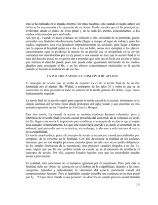 esta se ha realizado en el mundo externo. En otras palabras, solo cuando el sujeto activo del
delito se ha encaminado a la ejecución de su deseo. Puede suceder que el fin principal sea
irrelevante desde el punto de vista penal y no lo sean los efectos concomitantes, o los
medios seleccionados para realizarlo.
Así, por ej., Cuando el autor conduce un vehículo a más velocidad de la permitida, puede
pretender una finalidad absolutamente loable (llegar a tiempo al lugar de trabajo), pero los
medios empleados para ello (conducir imprudentemente un vehículo, para llegar a tiempo
con la esposa al hospital quien va a dar a luz un bebe, como otro ejemplo) o los efectos
concomitantes (que se produzca la muerte de un peatón que es atropellado en la carrera
realizada) son desvalorados por la ley penal, o sea cuando se dice que la acción final es la
base del derecho penal, no se quiere dar a entender que solo sea el fin de esa acción lo único
que interesa al derecho penal, pues este puede estar igualmente interesado en los medios
elegidos para conseguir el fin, o en los efectos concomitantes producidos en la acción
cuando se buscaba la realización de ese fin.-

                  LA POLEMICA SOBRE EL CONCEPTO DE ACCION.

El concepto de acción que se acaba de exponer es el de la teoría final de la acción,
formulada por el alemán Has Welzel, a principios de los años 30 y sobre la que se ha
construido en años posteriores todo un sistema de la teoría general del delito, cuyas líneas
fundamentales seguirán.

La teoría final de la acción surgió para superar la teoría causal de la acción, dominante en la
ciencia alemana del derecho penal desde principios del siglo pasado y que encontró su más
acabada expresión en los Tratados de Von Liszt y Mezger.

Para ésta teoría, (la causal) la acción es también conducta humana voluntaria, pero a
diferencia de la teoría final, la teoría causal prescinde del contenido de la voluntad, es decir,
del fin. Según esta teoría lo importante para establecer el concepto de acción es que el sujeto
haya actuado voluntariamente. Lo que este sujeto haya querido ( es decir, el contenido de su
voluntad, qué pretendía con su actuar) es, sin embargo, irrelevante y solo interesa al marco
de la culpabilidad.
La teoría causal reduce, pues, el concepto de acción a un proceso causal prescindiendo, por
completo, de la vertiente de la finalidad. Con ello desconoce la realidad de las acciones
humanas, que no son simples procesos causales (pues en este caso no se podría diferenciar
de los simples fenómenos de la naturaleza), sino procesos causales dirigidos a un fin. Es,
pues, lógico que ese fin sea también tenido en cuenta ya en el momento de establecer el
concepto de acción. Por ello, algunos Estados legislan para que las autoridades puedan
actuar a prevención.

En realidad, esta conclusión no es tampoco ignorada por el causalismo. Pero para éste la
finalidad debe ser objeto de valoración en el ámbito de la culpabilidad, dejando a las otras
categorías, tipicidad y antijuricidad, la valoración del aspecto puramente causal del
comportamiento humano. Pero el legislador cuando describe una conducta en un tipo penal
por Ej. , "El que diere muerte a una persona", no describe un simple proceso causal también

                                                                                             19
 