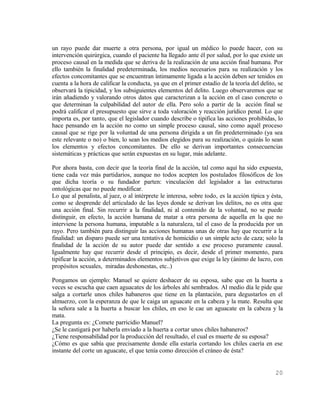 un rayo puede dar muerte a otra persona, por igual un médico lo puede hacer, con su
intervención quirúrgica, cuando el paciente ha llegado ante él por salud, por lo que existe un
proceso causal en la medida que se deriva de la realización de una acción final humana. Por
ello también la finalidad predeterminada, los medios necesarios para su realización y los
efectos concomitantes que se encuentran íntimamente ligada a la acción deben ser tenidos en
cuenta a la hora de calificar la conducta, ya que en el primer estadio de la teoría del delito, se
observará la tipicidad, y los subsiguientes elementos del delito. Luego observaremos que se
irán añadiendo y valorando otros datos que caracterizan a la acción en el caso concreto o
que determinan la culpabilidad del autor de ella. Pero solo a partir de la acción final se
podrá calificar el presupuesto que sirve a toda valoración y reacción jurídico penal. Lo que
importa es, por tanto, que el legislador cuando describe o tipifica las acciones prohibidas, lo
hace pensando en la acción no como un simple proceso causal, sino como aquél proceso
causal que se rige por la voluntad de una persona dirigida a un fin predeterminado (ya sea
este relevante o no) o bien, lo sean los medios elegidos para su realización, o quizás lo sean
los elementos y efectos concomitantes. De ello se derivan importantes consecuencias
sistemáticas y prácticas que serán expuestas en su lugar, más adelante.

Por ahora basta, con decir que la teoría final de la acción, tal como aquí ha sido expuesta,
tiene cada vez más partidarios, aunque no todos acepten los postulados filosóficos de los
que dicha teoría o su fundador parten: vinculación del legislador a las estructuras
ontológicas que no puede modificar.
Lo que al penalista, al juez, o al intérprete le interesa, sobre todo, es la acción típica y ésta,
como se desprende del articulado de las leyes donde se derivan los delitos, no es otra que
una acción final. Sin recurrir a la finalidad, ni al contenido de la voluntad, no se puede
distinguir, en efecto, la acción humana de matar a otra persona de aquella en la que no
interviene la persona humana, imputable a la naturaleza, tal el caso de la producida por un
rayo. Pero también para distinguir las acciones humanas unas de otras hay que recurrir a la
finalidad: un disparo puede ser una tentativa de homicidio o un simple acto de caza; solo la
finalidad de la acción de su autor puede dar sentido a ese proceso puramente causal.
Igualmente hay que recurrir desde el principio, es decir, desde el primer momento, para
tipificar la acción, a determinados elementos subjetivos que exige la ley (ánimo de lucro, con
propósitos sexuales, miradas deshonestas, etc..)

Pongamos un ejemplo: Manuel se quiere deshacer de su esposa, sabe que en la huerta a
veces se escucha que caen aguacates de los árboles ahí sembrados. Al medio día le pide que
salga a cortarle unos chiles habaneros que tiene en la plantación, para degustarlos en el
almuerzo, con la esperanza de que le caiga un aguacate en la cabeza y la mate. Resulta que
la señora sale a la huerta a buscar los chiles, en eso le cae un aguacate en la cabeza y la
mata.
La pregunta es: ¿Comete parricidio Manuel?
¿Se le castigará por haberla enviado a la huerta a cortar unos chiles habaneros?
¿Tiene responsabilidad por la producción del resultado, el cual es muerte de su esposa?
¿Cómo es que sabía que precisamente donde ella estaría cortando los chiles caería en ese
instante del corte un aguacate, el que tenía como dirección el cráneo de ésta?


                                                                                              20
 