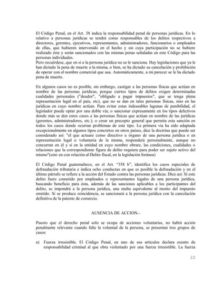 El Código Penal, en el Art. 38 indica la responsabilidad penal de personas jurídicas. En lo
relativo a personas jurídicas se tendrá como responsables de los delitos respectivos a
directores, gerentes, ejecutivos, representantes, administradores, funcionarios o empleados
de ellas, que hubieren intervenido en el hecho y sin cuya participación no se hubiere
realizado éste y serán sancionados con las mismas penas señaladas en este Código para las
personas individuales.
Pero recuérdese, que en sí a la persona jurídica no se le sanciona. Hay legislaciones que ya le
han dictado la pena de muerte a la misma, o bien, se ha dictado su cancelación y prohibición
de operar con el nombre comercial que usa. Automáticamente, a mi parecer se le ha dictado
pena de muerte.

En algunos casos no es posible, sin embargo, castigar a las personas físicas que actúan en
nombre de las personas jurídicas, porque ciertos tipos de delitos exigen determinadas
cualidades personales ("deudor", "obligado a pagar impuestos", que se tenga plena
representación legal en el país, etc), que no se dan en tales personas físicas, sino en las
jurídicas en cuyo nombre actúan. Para evitar estas indeseables lagunas de punibilidad, el
legislador puede optar por una doble vía; o sancionar expresamente en los tipos delictivos
donde más se den estos casos a las personas físicas que actúan en nombre de las jurídicas
(gerentes, administradores, etc.); o crear un precepto general que permita esta sanción en
todos los casos donde ocurran problemas de este tipo. La primera vía ha sido adaptada
excepcionalmente en algunos tipos concretos en otros países, dice la doctrina que puede ser
considerado así: "el que actuare como directivo u órgano de una persona jurídica o en
representación legal o voluntaria de la misma, responderá personalmente, aunque no
concurran en él y sí en la entidad en cuyo nombre obrare, las condiciones, cualidades o
relaciones que la correspondiente figura de delito requiera para poder ser sujeto activo del
mismo"(esto en con relación al Delito fiscal, en la legislación foránea)

El Código Penal guatemalteco, en el Art. “358 b”, identifica los casos especiales de
defraudación tributaria e indica ocho conductas en que es posible la defraudación y en el
último párrafo se refiere a la acción del Estado contra las personas jurídicas. Dice así: Si este
delito fuere cometido por empleados o representantes legales de una persona jurídica,
buscando beneficio para ésta, además de las sanciones aplicables a los participantes del
delito, se impondrá a la persona jurídica, una multa equivalente al monto del impuesto
omitido. Si se produce reincidencia, se sancionará a la persona jurídica con la cancelación
definitiva de la patente de comercio.


                                 AUSENCIA DE ACCION.-

Puesto que el derecho penal solo se ocupa de acciones voluntarias, no habrá acción
penalmente relevante cuando falte la voluntad de la persona, se presentan tres grupos de
casos:

a)   Fuerza irresistible. El Código Penal, en uno de sus artículos declara exento de
     responsabilidad criminal al que obra violentado por una fuerza irresistible. La fuerza

                                                                                             22
 