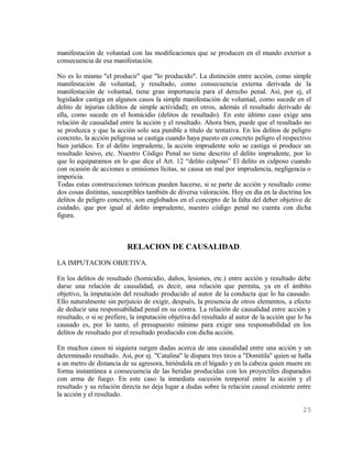 manifestación de voluntad con las modificaciones que se producen en el mundo exterior a
consecuencia de esa manifestación.

No es lo mismo "el producir" que "lo producido". La distinción entre acción, como simple
manifestación de voluntad, y resultado, como consecuencia externa derivada de la
manifestación de voluntad, tiene gran importancia para el derecho penal. Así, por ej, el
legislador castiga en algunos casos la simple manifestación de voluntad, como sucede en el
delito de injurias (delitos de simple actividad); en otros, además el resultado derivado de
ella, como sucede en el homicidio (delitos de resultado). En este último caso exige una
relación de causalidad entre la acción y el resultado. Ahora bien, puede que el resultado no
se produzca y que la acción solo sea punible a título de tentativa. En los delitos de peligro
concreto, la acción peligrosa se castiga cuando haya puesto en concreto peligro el respectivo
bien jurídico. En el delito imprudente, la acción imprudente solo se castiga si produce un
resultado lesivo, etc. Nuestro Código Penal no tiene descrito el delito imprudente, por lo
que lo equiparamos en lo que dice el Art. 12 “delito culposo” El delito es culposo cuando
con ocasión de acciones u omisiones lícitas, se causa un mal por imprudencia, negligencia o
impericia.
Todas estas construcciones teóricas pueden hacerse, si se parte de acción y resultado como
dos cosas distintas, susceptibles también de diversa valoración. Hoy en día en la doctrina los
delitos de peligro concreto, son englobados en el concepto de la falta del deber objetivo de
cuidado, que por igual al delito imprudente, nuestro código penal no cuenta con dicha
figura.



                          RELACION DE CAUSALIDAD.
LA IMPUTACION OBJETIVA.

En los delitos de resultado (homicidio, daños, lesiones, etc.) entre acción y resultado debe
darse una relación de causalidad, es decir, una relación que permita, ya en el ámbito
objetivo, la imputación del resultado producido al autor de la conducta que lo ha causado.
Ello naturalmente sin perjuicio de exigir, después, la presencia de otros elementos, a efecto
de deducir una responsabilidad penal en su contra. La relación de causalidad entre acción y
resultado, o si se prefiere, la imputación objetiva del resultado al autor de la acción que lo ha
causado es, por lo tanto, el presupuesto mínimo para exigir una responsabilidad en los
delitos de resultado por el resultado producido con dicha acción.

En muchos casos ni siquiera surgen dudas acerca de una causalidad entre una acción y un
determinado resultado. Así, por ej. "Catalina" le dispara tres tiros a "Domitila" quien se halla
a un metro de distancia de su agresora, hiriéndola en el hígado y en la cabeza quien muere en
forma instantánea a consecuencia de las heridas producidas con los proyectiles disparados
con arma de fuego. En este caso la inmediata sucesión temporal entre la acción y el
resultado y su relación directa no deja lugar a dudas sobre la relación causal existente entre
la acción y el resultado.

                                                                                             25
 