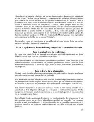 Sin embargo, no todas las relaciones son tan sencillas de resolver. Pensemos por ejemplo en
el caso en que "Catalina" hiere a "Domitila" y esta muere al ser trasladada al hospital pero no
por causa de las heridas sufridas por la agresión responsabilidad de “Catalina”, sino a
consecuencia de un accidente de tránsito que causa “Nora Elizabeth” al chocar su vehículo
contra la ambulancia donde era transportada “Domitila”. Otro ejemplo podría ser que
“Domitila” muera, no por las heridas antes relacionadas, sino por una infección sobrevenida
después de haberlas sufrido, pero por virtud de un mal tratamiento de éstas, ya dentro del
hospital donde se estaba curando de aquellas. O bien, como otro ejemplo se podría
mencionar que muera a consecuencia de un mal tratamiento médico recibido dentro del
hospital cuando era atendida por el “Doctor José Eduardo Molina”, aunque haya ingresado a
consecuencia de las heridas que le causara “Catalina”.

Para resolver casos tan complicados se han elaborado diversas teorías. Entre las muchas
existentes solo citaré las dos más importantes;

La de la equivalencia de condiciones y la teoría de la causación adecuada.

                          Para la equivalencia de condiciones,
Es causa toda condición de un resultado concreto que, suprimida mentalmente en forma
hipotética, daría lugar a que ese resultado no se produzca.

Para esta teoría todas las condiciones del resultado son equivalentes, de tal forma que en los
ejemplos anteriores, en cualquiera de sus variantes (accidente de tránsito, infección o mal
tratamiento sobrevenido), la acción del sujeto activo es causa de la muerte de la víctima o
sujeto pasivo.

                           Para la teoría de la adecuación,
No toda condición del resultado concreto es causa en sentido jurídico, sino solo aquella que
generalmente es adecuada para producir el resultado.

Una acción será adecuada para producir un resultado, cuando una persona normal, colocada
en la misma situación que el agente, hubiera podido prever que, en circunstancias corrientes,
tal resultado se produciría inevitablemente. Pero previsible en forma objetiva lo es casi todo.

Por tal razón la teoría de la causación adecuada recurre a otro criterio limitador de la
causalidad, el de la diligencia debida, ya que si la acción se realiza con la diligencia debida,
aunque sea previsible un resultado, se mantiene en el ámbito de lo permitido jurídicamente y
no se plantea problema alguno.

Previsibilidad objetiva y diligencia debida son, por consiguiente, los dos criterios que sirven
para precisar cuándo una acción es adecuada para producir un resultado. Pero con estos
criterios se está ya abandonando el ámbito ontológico de la causalidad, para convertir el
problema causal en un problema jurídico normativo que debe resolverse con criterios
jurídicos.
                                                                                            26
 