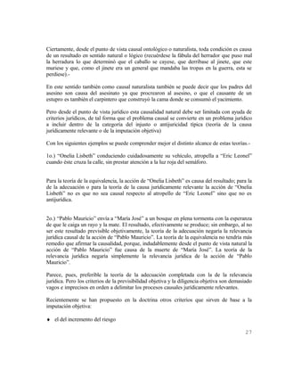 Ciertamente, desde el punto de vista causal ontológico o naturalista, toda condición es causa
de un resultado en sentido natural o lógico (recuérdese la fábula del herrador que puso mal
la herradura lo que determinó que el caballo se cayese, que derribase al jinete, que este
muriese y que, como el jinete era un general que mandaba las tropas en la guerra, esta se
perdiese).-

En este sentido también como causal naturalista también se puede decir que los padres del
asesino son causa del asesinato ya que procrearon al asesino, o que el causante de un
estupro es también el carpintero que construyó la cama donde se consumó el yacimiento.

Pero desde el punto de vista jurídico esta causalidad natural debe ser limitada con ayuda de
criterios jurídicos, de tal forma que el problema causal se convierte en un problema jurídico
a incluir dentro de la categoría del injusto o antijuricidad típica (teoría de la causa
jurídicamente relevante o de la imputación objetiva)

Con los siguientes ejemplos se puede comprender mejor el distinto alcance de estas teorías.-

1o.) “Onelia Lisbeth” conduciendo cuidadosamente su vehículo, atropella a “Eric Leonel”
cuando éste cruza la calle, sin prestar atención a la luz roja del semáforo.


Para la teoría de la equivalencia, la acción de “Onelia Lisbeth” es causa del resultado; para la
de la adecuación o para la teoría de la causa jurídicamente relevante la acción de “Onelia
Lisbeth” no es que no sea causal respecto al atropello de “Eric Leonel” sino que no es
antijurídica.


2o.) “Pablo Mauricio” envía a “María José” a un bosque en plena tormenta con la esperanza
de que le caiga un rayo y la mate. El resultado, efectivamente se produce; sin embargo, al no
ser este resultado previsible objetivamente, la teoría de la adecuación negaría la relevancia
jurídica causal de la acción de “Pablo Mauricio”. La teoría de la equivalencia no tendría más
remedio que afirmar la causalidad, porque, indudablemente desde el punto de vista natural la
acción de “Pablo Mauricio” fue causa de la muerte de “María José”. La teoría de la
relevancia jurídica negaría simplemente la relevancia jurídica de la acción de “Pablo
Mauricio”.

Parece, pues, preferible la teoría de la adecuación completada con la de la relevancia
jurídica. Pero los criterios de la previsibilidad objetiva y la diligencia objetiva son demasiado
vagos e imprecisos en orden a delimitar los procesos causales jurídicamente relevantes.

Recientemente se han propuesto en la doctrina otros criterios que sirven de base a la
imputación objetiva:

♦ el del incremento del riesgo

                                                                                             27
 