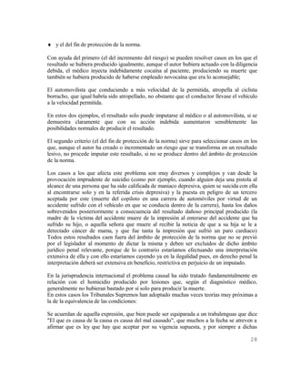 ♦ y el del fin de protección de la norma.

Con ayuda del primero (el del incremento del riesgo) se pueden resolver casos en los que el
resultado se hubiera producido igualmente, aunque el autor hubiera actuado con la diligencia
debida, el médico inyecta indebidamente cocaína al paciente, produciendo su muerte que
también se hubiera producido de haberse empleado novocaína que era lo aconsejable;

El automovilista que conduciendo a más velocidad de la permitida, atropella al ciclista
borracho, que igual habría sido atropellado, no obstante que el conductor llevase el vehículo
a la velocidad permitida.

En estos dos ejemplos, el resultado solo puede imputarse al médico o al automovilista, si se
demuestra claramente que con su acción indebida aumentaron sensiblemente las
posibilidades normales de producir el resultado.

El segundo criterio (el del fin de protección de la norma) sirve para seleccionar casos en los
que, aunque el autor ha creado o incrementado un riesgo que se transforma en un resultado
lesivo, no procede imputar este resultado, si no se produce dentro del ámbito de protección
de la norma.

Los casos a los que afecta este problema son muy diversos y complejos y van desde la
provocación imprudente de suicidio (como por ejemplo, cuando alguien deja una pistola al
alcance de una persona que ha sido calificada de maniaco depresiva, quien se suicida con ella
al encontrarse solo y en la referida crisis depresiva) y la puesta en peligro de un tercero
aceptada por este (muerte del copiloto en una carrera de automóviles por virtud de un
accidente sufrido con el vehículo en que se conducía dentro de la carrera), hasta los daños
sobrevenidos posteriormente a consecuencia del resultado dañoso principal producido (la
madre de la víctima del accidente muere de la impresión al enterarse del accidente que ha
sufrido su hijo, o aquella señora que muere al recibir la noticia de que a su hija se le a
detectado cáncer de mama, y que fue tanta la impresión que sufrió un paro cardiaco)
Todos estos resultados caen fuera del ámbito de protección de la norma que no se previó
por el legislador al momento de dictar la misma y deben ser excluidos de dicho ámbito
jurídico penal relevante, porque de lo contrario estaríamos efectuando una interpretación
extensiva de ella y con ello estaríamos cayendo ya en la ilegalidad pues, en derecho penal la
interpretación deberá ser extensiva en beneficio, restrictiva en perjuicio de un imputado.

En la jurisprudencia internacional el problema causal ha sido tratado fundamentalmente en
relación con el homicidio producido por lesiones que, según el diagnóstico médico,
generalmente no hubieran bastado por sí solo para producir la muerte.
En estos casos los Tribunales Supremos han adoptado muchas veces teorías muy próximas a
la de la equivalencia de las condiciones:

Se acuerdan de aquella expresión, que bien puede ser equiparada a un trabalenguas que dice
"El que es causa de la causa es causa del mal causado", que muchos a la fecha se atreven a
afirmar que es ley que hay que aceptar por su vigencia supuesta, y por siempre a dichas

                                                                                          28
 