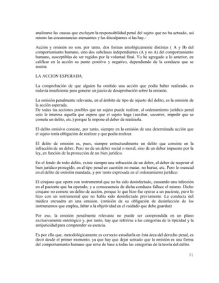 analizarse las causas que excluyen la responsabilidad penal del sujeto que no ha actuado, así
mismo las circunstancias atenuantes y las disculpantes si las hay.-

Acción y omisión no son, por tanto, dos formas antológicamente distintas ( A y B) del
comportamiento humano, sino dos subclases independientes (A y no A) del comportamiento
humano, susceptibles de ser regidos por la voluntad final. Yo he agregado a lo anterior, en
calificar en la acción su punto positivo y negativo, dependiendo de la conducta que se
asuma.

LA ACCION ESPERADA.

La comprobación de que alguien ha omitido una acción que podía haber realizado, es
todavía insuficiente para generar un juicio de desaprobación sobre la omisión.

La omisión penalmente relevante, en el ámbito de tipo de injusto del delito, es la omisión de
la acción esperada.
De todas las acciones posibles que un sujeto puede realizar, al ordenamiento jurídico penal
solo le interesa aquella que espera que el sujeto haga (auxiliar, socorrer, impedir que se
cometa un delito, etc.) porque le impone el deber de realizarla.

El delito omisivo consiste, por tanto, siempre en la omisión de una determinada acción que
el sujeto tenía obligación de realizar y que podía realizar.

El delito de omisión es, pues, siempre estructuralmente un delito que consiste en la
infracción de un deber. Pero no de un deber social o moral, sino de un deber impuesto por la
ley, en función de la protección de un bien jurídico.

En el fondo de todo delito, existe siempre una infracción de un deber, el deber de respetar el
bien jurídico protegido, en el tipo penal en cuestión no matar, no hurtar, etc. Pero lo esencial
en el delito de omisión mandada, y por tanto expresada en el ordenamiento jurídico:

El cirujano que opera con instrumental que no ha sido desinfectado, causando una infección
en el paciente que ha operado, y a consecuencia de dicha conducta fallece el mismo. Dicho
cirujano no comete un delito de acción, porque lo que hizo fue operar a un paciente, pero lo
hizo con un instrumental que no había sido desinfectado previamente. La conducta del
médico encuadra en una omisión. (omisión de su obligación de desinfección de los
instrumentos que emplea, faltar a la objetividad en el cuidado que debe guardar)

Por eso, la omisión penalmente relevante no puede ser comprendida en un plano
exclusivamente ontológico y, por tanto, hay que referirse a las categorías de la tipicidad y la
antijuricidad para comprender su esencia.

Es por ello que, metodológicamente es correcto estudiarla en ésta área del derecho penal, es
decir desde el primer momento, ya que hay que dejar sentado que la omisión es una forma
del comportamiento humano que sirve de base a todas las categorías de la teoría del delito.

                                                                                            31
 