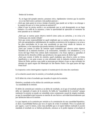 límites de la misma.

   Si, en lugar del ejemplo anterior, ponemos otros, rápidamente veremos que la cuestión
   no es tan fácil como a primera vista pudiera parecer.-
- ¿Será que mata quien no avisa a tiempo al peatón (que puede ser su hijo o su cónyuge o
  su suegra) de que se le viene encima un automóvil?.
- ¿Mata el que no presta auxilio a un accidentado que se está desangrando en un lugar
  solitario a la orilla de la carretera y tiene la oportunidad de apreciarlo al momento de
  estar pasando en su vehículo?

   ¿Será que se sustrae quien observa inmóvil cómo actúa un carterista, y no avisa a la
   víctima que esta siendo robada?
   Será que existe responsabilidad en aquél empleado que se sustrae al observar como su
   jefe está apropiándose indebidamente de caudales económicos de la empresa y no avisa a
   las altas autoridades de lo que esta sucediendo ya que tiene miedo de meterse en
   problemas y a las represalias que pueda intentar el sinvergüenza?
   ¿Será que comete el delito de omisión aquél ciudadano que observa como algunos
   miembros de la industria hotelera y de restaurantes, instalada a los alrededores y a la
   rivera del lago Petén Itzá omiten darle tratamiento a las fosas sépticas y aprueban el
   derrame de los desechos sólidos que producen a las aguas puras de dicho lago?
   ¿Será que comete el delito de omisión, aquél ciudadano que observa como en forma
   significativa y con gran avance se esta afectando toda la industria turística presente y
   futura de Petén, gracias a que nadie se preocupa por detener el que se siga vertiendo los
   drenajes de aguas negras del Municipio de San Benito Petén a las agua puras del lago
   Petén Itzá?

La respuesta a estos interrogantes requiere el examen previo de estas dos cuestiones:

a) La relación causal entre la omisión y el resultado producido;

b) El deber de evitar el resultado que incumbe al sujeto de la omisión.

Omisión y resultado en los delitos de comisión por omisión:
La causalidad de la omisión.

El delito de comisión por omisión es un delito de resultado, en el que el resultado producido
debe ser imputado al sujeto de la omisión; Se habla de "causalidad de la omisión" aunque
realmente la omisión no puede ser entendida como componente causal de ningún resultado,
ya que la causalidad exige la puesta en marcha de una fuerza o actividad desencadenante que
por definición falta en la omisión.

Lo que importa en la comisión por omisión es la constatación de una causalidad hipotética,
es decir, la posibilidad fáctica que tuvo el sujeto de evitar el resultado. Pera sí se puede dar
por seguro, o por lo menos, como muy probable que si el sujeto hubiera realizado la acción
mandada el resultado no se hubiera producido, entonces se le podrá imputar el resultado al

                                                                                            34
 