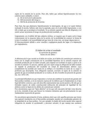 sujeto de la omisión de la acción. Para ello, habrá que utilizar hipotéticamente los tres
criterios antes señalados, es decir:
    a) De la teoría de la adecuación;
    b) Del incremento del riesgo y;
    c) Del fin de protección de la norma.

Pues bien, hay que plantearse hipotéticamente la interrogante, de que si el sujeto hubiere
realizado la acción, hubiera sido ésta la esperada, pues era la previsible lógicamente, y con
ello evitado que se produjera el resultado. Si su omisión suponía una falta de diligencia, si el
omitir actuar incrementa el riesgo de producción del resultado, etc.

Lógicamente, en el ámbito del tipo subjetivo doloso, se requiere que el sujeto activo tenga
conocimiento de la situación típica de la acción, de la posibilidad de conocer la forma de
evitar el resultado y de la posibilidad real que tiene de evitar éste, sin riesgo alguno para sí.
El desconocimiento debido a error vencible o negligencia puede dar lugar a la imputación
por imprudencia.-


                              El deber de evitar el resultado
                                   (La posición de garante):
                                     fuente de este deber.-

A diferencia de lo que sucede en el delito de acción, en el delito de comisión por omisión no
basta con la simple constatación de la causalidad hipotética de la omisión respecto del
resultado producido por no haber actuado, para imputar un resultado al sujeto a quien se le
acredita la omisión. Es preciso, además que este sujeto tenga la obligación de haber tratado
de impedir la producción del resultado en virtud de determinados deberes cuyo
cumplimiento ha asumido por razón de su trabajo o le incumben en razón de su cargo o
profesión que desempeña. Esta obligación especial, convierte al sujeto de la omisión en
garante de que el resultado producido no se realice, de ahí el nombre de posición de garante
(Ej. Art. 347C CP)

La principal dificultad con que tropezamos a la hora de establecer la posición de garante del
bien jurídico tutelado, es la no-mención expresa de los deberes que la fundamentan en el tipo
legal del delito comisivo, que solo describe expresamente una acción positiva. De ahí que se
formulen reparos de orden constitucional (infracción del principio de legalidad de los
delitos) contra la figura de los delitos de comisión por omisión.
Nos encontramos aquí con "tipos abiertos" en los que solo una parte del tipo viene descrita
en la ley, teniendo el juez que buscar los restantes elementos que son precisamente los que
fundamentan la posición de garante.

En una primera aproximación al tema, podemos decir que solo aquellas personas que tienen
una especial vinculación con el bien jurídico protegido, pueden ser consideradas garantes de
la integridad de un bien jurídico. Así, por ejemplo, la madre del recién nacido tiene especial
obligación de atender al accidentado y procurar salvarlo; el que maneja una sustancia

                                                                                             35
 