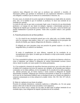 explosiva tiene obligación de evitar que se produzca una catástrofe o incendio, al
funcionario público que aprobare la instalación de una explotación industrial o comercial
está obligado a establecer que la misma no es contaminante si funciona. etc.

En estos casos, la omisión de la acción esperada no fundamenta un simple delito de omisión
pura, sino, en la medida en que el resultado se produzca. Es decir una comisión de un
resultado por omisión.
La razón de ello está en que tanto un precepto legal, como el ejercicio de una determinada
profesión o el manejo de una fuente de peligros, imponen a determinadas personas la
obligación de impedir que se produzca un resultado lesivo. Son, pues, varias las fuentes que
pueden fundamentar la posición de garante. Todas ellas se pueden reducir a dos grandes
grupos:

A. Función protectora de un bien jurídico:
    1o.) En virtud de una vinculación natural que se da, sobre todo, en el ámbito familiar
    entre los cónyuges, entre padres e hijos, etc. y que se fundamenta en los preceptos del
    derecho de familia, que impone obligaciones de alimentos, cuidado, etc.

    El obligado por estos preceptos tiene una posición de garante respecto a la vida, la
    integridad física y la salud de sus familiares.


    Si omite el cumplimiento de estos deberes, responde de los resultados de su
    incumplimiento (caso típico: la madre que no alimenta a su hijo recién nacido, responde
    a la muerte de este)

2o.) Una comunidad de peligros, que se da sobre todo en la práctica de deportes colectivos,
como el alpinismo, que impone la obligación de realizar determinadas acciones (clavar
clavos, lanzar la cuerda, etc.) para ayudar a los demás participantes.

3o.) Una aceptación voluntaria de específicas funciones protectoras, que se da sobre todo en
el ámbito de la medicina (servicios de urgencia, por ejemplo), de las prendar para bañarse,
contratados en los baños públicos, de los encargados de la custodia de los niños pequeños,
etc. además personas que, de forma expresa o tácita asumen la obligación de impedir
determinados resultados, obligación que constituye precisamente el objeto de su aceptación,
tal el caso de los funcionarios públicos que se encargan de que no se instale una industria o
comercio contaminante en el área urbana de la ciudad. (Artos. 344, 345, 346, 347 A,B yC,
347E CP)

B. Deber de vigilancia de una fuente de peligro:
Posesión de animales domésticos, sustancias explosivas o inflamables, etc. En este grupo
destaca sobre todo la idea del actuar precedente o de la injerencia.
Quien con su hacer activo, aunque sea sin culpa, ha dado lugar al peligro inminente de un
resultado típico, tiene obligación de impedir la producción de un resultado.

                                                                                          36
 