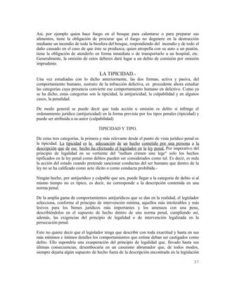 Así, por ejemplo quien hace fuego en el bosque para calentarse o para preparar sus
alimentos, tiene la obligación de procurar que el fuego no degenere en la destrucción
mediante un incendio de toda la biosfera del bosque, respondiendo del incendio y de todo el
daño causado en el caso de que éste se produzca; quien atropella con su auto a un peatón,
tiene la obligación de atenderlo en forma inmediata o de transportarlo a un hospital, etc.
Generalmente, la omisión de estos deberes dará lugar a un delito de comisión por omisión
imprudente.

                                    LA TIPICIDAD.-
Una vez estudiadas con lo dicho anteriormente, las dos formas, activa y pasiva, del
comportamiento humano, sustrato de la infracción delictiva, es procedente ahora estudiar
las categorías cuya presencia convierte ese comportamiento humano en delictivo. Como ya
se ha dicho, estas categorías son la tipicidad, la antijuricidad, la culpabilidad y en algunos
casos, la penalidad.

De modo general se puede decir que toda acción u omisión es delito si infringe el
ordenamiento jurídico (antijuricidad) en la forma prevista por los tipos penales (tipicidad) y
puede ser atribuida a su autor (culpabilidad)

                                   TIPICIDAD Y TIPO.

De estas tres categorías, la primera y más relevante desde el punto de vista jurídico penal es
la tipicidad. La tipicidad es la adecuación de un hecho cometido por una persona a la
descripción que de ese hecho ha efectuado el legislador en la ley penal. Por imperativo del
principio de legalidad en su vertiente del "nullum crimen sine lege" solo los hechos
tipificados en la ley penal como delitos pueden ser considerados como tal. Es decir, es nula
la acción del estado cuando pretende sancionar conductas del ser humano que dentro de la
ley no se ha calificado como acto ilícito o como conducta prohibida.-

Ningún hecho, por antijurídico y culpable que sea, puede llegar a la categoría de delito si al
mismo tiempo no es típico, es decir, no corresponde a la descripción contenida en una
norma penal.

De la amplia gama de comportamientos antijurídicos que se dan en la realidad, el legislador
selecciona, conforme al principio de intervención mínima, aquellos más intolerables y más
lesivos para los bienes jurídicos más importantes y los amenaza con una pena,
describiéndolos en el supuesto de hecho dentro de una norma penal, cumpliendo así,
además, las exigencias del principio de legalidad o de intervención legalizada en la
persecución penal.

Esto no quiere decir que el legislador tenga que describir con toda exactitud y hasta en sus
más mínimos e íntimos detalles los comportamientos que estime deban ser castigados como
delito. Ello supondría una exasperación del principio de legalidad que, llevado hasta sus
últimas consecuencias, desembocaría en un casuismo abrumador que, de todos modos,
siempre dejaría algún supuesto de hecho fuera de la descripción encontrada en la legislación

                                                                                          37
 