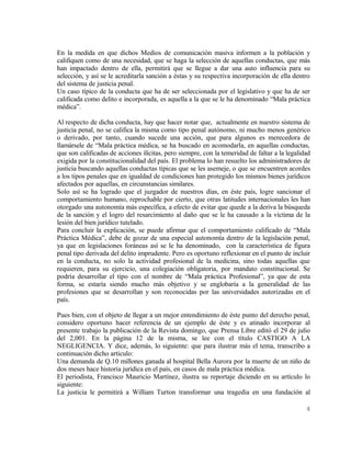 En la medida en que dichos Medios de comunicación masiva informen a la población y
califiquen como de una necesidad, que se haga la selección de aquellas conductas, que más
han impactado dentro de ella, permitirá que se llegue a dar una auto influencia para su
selección, y así se le acreditarla sanción a éstas y su respectiva incorporación de ella dentro
del sistema de justicia penal.
Un caso típico de la conducta que ha de ser seleccionada por el legislativo y que ha de ser
calificada como delito e incorporada, es aquella a la que se le ha denominado “Mala práctica
médica”.

Al respecto de dicha conducta, hay que hacer notar que, actualmente en nuestro sistema de
justicia penal, no se califica la misma como tipo penal autónomo, ni mucho menos genérico
o derivado, por tanto, cuando sucede una acción, que para algunos es merecedora de
llamársele de “Mala práctica médica, se ha buscado en acomodarla, en aquellas conductas,
que son calificadas de acciones ilícitas, pero siempre, con la temeridad de faltar a la legalidad
exigida por la constitucionalidad del país. El problema lo han resuelto los administradores de
justicia buscando aquellas conductas típicas que se les asemeje, o que se encuentren acordes
a los tipos penales que en igualdad de condiciones han protegido los mismos bienes jurídicos
afectados por aquellas, en circunstancias similares.
Solo así se ha logrado que el juzgador de nuestros días, en éste país, logre sancionar el
comportamiento humano, reprochable por cierto, que otras latitudes internacionales les han
otorgado una autonomía más específica, a efecto de evitar que quede a la deriva la búsqueda
de la sanción y el logro del resarcimiento al daño que se le ha causado a la víctima de la
lesión del bien jurídico tutelado.
Para concluir la explicación, se puede afirmar que el comportamiento calificado de “Mala
Práctica Médica”, debe de gozar de una especial autonomía dentro de la legislación penal,
ya que en legislaciones foráneas así se le ha denominado, con la característica de figura
penal tipo derivada del delito imprudente. Pero es oportuno reflexionar en el punto de incluir
en la conducta, no solo la actividad profesional de la medicina, sino todas aquellas que
requieren, para su ejercicio, una colegiación obligatoria, por mandato constitucional. Se
podría desarrollar el tipo con el nombre de “Mala práctica Profesional”, ya que de esta
forma, se estaría siendo mucho más objetivo y se englobaría a la generalidad de las
profesiones que se desarrollan y son reconocidas por las universidades autorizadas en el
país.

Pues bien, con el objeto de llegar a un mejor entendimiento de éste punto del derecho penal,
considero oportuno hacer referencia de un ejemplo de éste y es atinado incorporar al
presente trabajo la publicación de la Revista domingo, que Prensa Libre editó el 29 de julio
del 2,001. En la página 12 de la misma, se lee con el título CASTIGO A LA
NEGLIGENCIA. Y dice, además, lo siguiente: que para ilustrar más el tema, transcribo a
continuación dicho artículo:
Una demanda de Q.10 millones ganada al hospital Bella Aurora por la muerte de un niño de
dos meses hace historia jurídica en el país, en casos de mala práctica médica.
El periodista, Francisco Mauricio Martínez, ilustra su reportaje diciendo en su artículo lo
siguiente:
La justicia le permitirá a William Turton transformar una tragedia en una fundación al

                                                                                               4
 