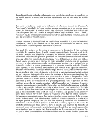 Las palabras técnicas utilizadas en la ciencia, en la tecnología o en el arte, se entenderán en
su sentido propio, al menos que aparezca expresamente que se han usado en sentido
distinto.


Por tanto, se debe ser parco en la utilización de elementos normativos ("acreedor",
"insolvencia", "ajenidad", etc.), que implican siempre una valoración y, por eso, un cierto
grado de subjetivismo, y emplear sobre todo elementos lingüísticos descriptivos que
cualquiera puede apreciar o conocer en su significado sin mayor esfuerzo: "Matar", "daños",
"lesiones", etc. Es erróneo usar términos muy subjetivos, pues tienden a confundir, como el
caso del concepto de “mujer honesta”.

Aunque realmente es imposible desterrar los elementos normativos e incluso los puramente
descriptivos, como el de "morada" en el tipo penal de allanamiento de morada, están
necesitados de valoración para ser aplicados en la práctica.

Por igual debe evitarse en lo posible el casuismo en la descripción de las conductas
prohibidas. Es imposible llegar a describir exhaustivamente todas las formas de aparición de
un delito (piénsese por ejemplo en la estafa) y es preferible utilizar cláusulas generales,
definiciones y descripciones genéricas que reúnan los caracteres comunes esenciales de cada
grupo de delitos (por ejemplo, las definiciones del robo, del hurto y de la estafa en el Código
Penal) ya que se caería en el error de no poder encuadrar conductas que en apariencia
pertenecen al mismo género pero por las peculiaridades de la misma o de la realización de su
desarrollo, conducen a buscar agravantes que a la postre es imposible aplicarles. Pondría
como ejemplo, el caso sucedido en Guatemala, con relación a las supuestas financieras.
Encuadra aparentemente la conducta dentro del tipo penal de Estafa, pero resulta que dentro
de ésta conducta, tal a como está descrito en la norma, la acción encaminada hacia la víctima
es entre personas individuales. En cambio, la conducta de las supuestas financieras, fue
dirigida hacia una masividad humana, a tal punto que si se le aplica el tipo penal de Estafa
(descrito dentro de la norma penal), el reproche es irrisorio, tomando en cuenta el daño
económico y moral que le ha causado a un gran conglomerado social de personas. En otras
palabras, la gravedad de la acción cometida y el daño causado a las víctimas por el número
que éstas representan es incuantificable. Otros países han legislado al respecto de la referida
conducta, sin pretender darle una autonomía, y la han situado como una conducta derivada
de aquella, le han dado una cierta autonomía por sus características muy peculiares por lo
que la han denominado como Estafa en Masa o colectiva. Hay quienes la han calificado
como delito en masa, pero es muy subjetivo y peligroso a la vez dejar tan amplio el concepto
de la conducta, pues resulta que se llega a abarcar muchos comportamientos de las personas
dentro de la sociedad. Hay tratadistas que consideran oportuno encuadrar la conducta en
los tipos penales complejos, que son aún más abiertos y subjetivos que la conducta
denominada con anterioridad, pues no le han dado nombre y apellido a la acción de
entidades anónimas con fines lucrativos pero en realidad con intención de defraudar el
patrimonio ajeno en forma masiva y actitud estafataria. Recuérdese que cuando actuaron las
supuestas financieras en nuestro país, la descapitalización de gran número de personas fue
tal, que se aduce que desapareció el dinero circulante entre las masas, siendo a quienes iba

                                                                                           44
 
