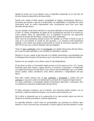 dirigida la acción, por lo que algunas veces es imposible comprender en un solo tipo las
diversas formas de aparición de un mismo delito.

Sucede esto cuando el delito aparece acompañado de algunas circunstancias objetivas o
personales que atenúan o agravan la antijuricidad o la culpabilidad y el legislador ha creído
conveniente tener en cuenta expresamente estas circunstancias para crear otros tipos
derivados del tipo básico.

Así, por ejemplo, el tipo básico del hurto se encuentra tipificado en la ley penal. Pero cuando
el hurto se comete acompañado de alguna de las circunstancias previstas en la misma ley,
(valor cultural, abuso de superioridad, etc.) el legislador ha previsto una agravación
específica de la pena del tipo básico, creando unos tipos cualificados.
Otras veces las circunstancias atenúan la pena. Por ejemplo, en el hurto el hecho de que el
valor de la cosa hurtada no exceda de cien quetzales, o se cometiere estafa apropiación
indebida u otro fraude cuyo perjuicio patrimonial no exceda de doscientos quetzales. (Art.
485 CP) En este caso se dan los llamados tipos privilegiados.

Tanto los tipos cualificados como los privilegiados son simples derivaciones del tipo básico,
por lo que las reglas aplicables a estos también son aplicables a aquellos.

Distinto es el caso, cuando al tipo derivado se le añaden característica y peculiaridades que
lo distinguen hasta tal punto del tipo básico que lo convierten en un tipo autónomo distinto.

Sucede esto, por ejemplo, en los delitos contra la vida independiente.

El tipo básico en ellos es el homicidio simple previsto en la ley penal en el Art. 123. Comete
homicidio quien diere muerte a alguna persona. El asesinato, el parricidio o el infanticidio
son simples derivaciones del tipo básico, pero ofrecen tales peculiaridades que, en el ámbito
técnico jurídico, deben considerarse como delitos autónomos e independientes del tipo
básico.

Para saber cuando estamos ante un tipo cualificado o privilegiado y cuándo ante uno
autónomo es necesario acudir a la interpretación, partiendo de la regulación legal concreta.
Los tipos cualificados o privilegiados añaden circunstancias agravantes o atenuantes, pero
no modifican los elementos fundamentales del tipo básico.


El delito autónomo constituye, por el contrario, una estructura jurídica unitaria, con un
contenido y ámbito de aplicación propios, con un marco penal autónomo, etc.

De lo dicho se desprende que en la composición de los tipos penales entran una serie de
elementos de distinta procedencia y distinta significación.

Es imposible delimitar a priori todas las peculiaridades que presentan los distintos tipos
delictivos. Esta es una tarea que corresponde a la parte especial, que precisamente se ocupa

                                                                                           45
 