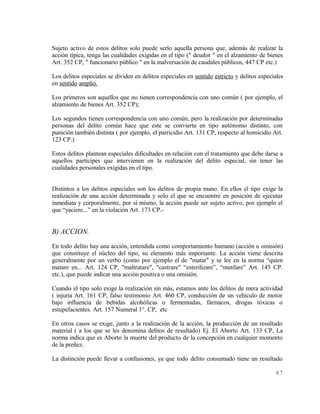Sujeto activo de estos delitos solo puede serlo aquella persona que, además de realizar la
acción típica, tenga las cualidades exigidas en el tipo (" deudor " en el alzamiento de bienes
Art. 352 CP, " funcionario público " en la malversación de caudales públicos, 447 CP etc.)

Los delitos especiales se dividen en delitos especiales en sentido estricto y delitos especiales
en sentido amplio.

Los primeros son aquellos que no tienen correspondencia con uno común ( por ejemplo, el
alzamiento de bienes Art. 352 CP);

Los segundos tienen correspondencia con uno común, pero la realización por determinadas
personas del delito común hace que este se convierta en tipo autónomo distinto, con
punición también distinta ( por ejemplo, el parricidio Art. 131 CP, respecto al homicidio Art.
123 CP.)

Estos delitos plantean especiales dificultades en relación con el tratamiento que debe darse a
aquellos partícipes que intervienen en la realización del delito especial, sin tener las
cualidades personales exigidas en el tipo.


Distintos a los delitos especiales son los delitos de propia mano. En ellos el tipo exige la
realización de una acción determinada y solo el que se encuentre en posición de ejecutar
inmediata y corporalmente, por sí mismo, la acción puede ser sujeto activo, por ejemplo el
que “yaciere...” en la violación Art. 173 CP.-


B) ACCION.
En todo delito hay una acción, entendida como comportamiento humano (acción u omisión)
que constituye el núcleo del tipo, su elemento más importante. La acción viene descrita
generalmente por un verbo (como por ejemplo el de "matar" y se lee en la norma “quien
matare en... Art. 124 CP, "maltratare", "castrare" “esterilizare”, “mutilare” Art. 145 CP.
etc.), que puede indicar una acción positiva o una omisión.

Cuando el tipo solo exige la realización sin más, estamos ante los delitos de mera actividad
( injuria Art. 161 CP, falso testimonio Art. 460 CP, conducción de un vehículo de motor
bajo influencia de bebidas alcohólicas o fermentadas, fármacos, drogas tóxicas o
estupefacientes. Art. 157 Numeral 1°. CP, etc

En otros casos se exige, junto a la realización de la acción, la producción de un resultado
material ( a los que se les denomina delitos de resultado) Ej. El Aborto Art. 133 CP, La
norma indica que es Aborto la muerte del producto de la concepción en cualquier momento
de la preñez.

La distinción puede llevar a confusiones, ya que todo delito consumado tiene un resultado

                                                                                            47
 