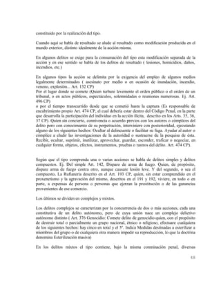 constituido por la realización del tipo.

Cuando aquí se habla de resultado se alude al resultado como modificación producida en el
mundo exterior, distinto idealmente de la acción misma.

En algunos delitos se exige para la consumación del tipo esta modificación separada de la
acción y en ese sentido se habla de los delitos de resultado ( lesiones, homicidios, daños,
incendios, etc.)

En algunos tipos la acción se delimita por la exigencia del empleo de algunos medios
legalmente determinados ( asesinato por medio o en ocasión de inundación, incendio,
veneno, explosión... Art. 132 CP)
Por el lugar donde se comete (Quien turbare levemente el orden público o el orden de un
tribunal, o en actos públicos, espectáculos, solemnidades o reuniones numerosas. Ej. Art.
496 CP)
o por el tiempo transcurrido desde que se cometió hasta la captura (Es responsable de
encubrimiento propio Art. 474 CP, el cual debería estar dentro del Código Penal, en la parte
que desarrolla la participación del individuo en la acción ilícita, descrito en los Arts. 35, 36,
37 CP). Quien sin concierto, connivencia o acuerdo previos con los autores o cómplices del
delito pero con conocimiento de su perpetración, interviniere con posterioridad, ejecutando
alguno de los siguientes hechos: Ocultar al delincuente o facilitar su fuga. Ayudar al autor o
cómplice a eludir las investigaciones de la autoridad o sustraerse de la pesquisa de ésta.
Recibir, ocultar, suprimir, inutilizar, aprovechar, guardar, esconder, traficar o negociar, en
cualquier forma, objetos, efectos, instrumentos, pruebas o rastros del delito. Art. 474 CP).


Según que el tipo comprenda una o varias acciones se habla de delitos simples y delitos
compuestos. Ej. Del simple Art. 142, Disparo de arma de fuego. Quien, de propósito,
dispare arma de fuego contra otro, aunque causare lesión leve. Y del segundo, o sea el
compuesto, La Rufianería descrito en el Art. 193 CP, quien, sin estar comprendido en el
proxenetismo y la agravación del mismo, descritos en el 191 y 192, viviere, en todo o en
parte, a expensas de persona o personas que ejerzan la prostitución o de las ganancias
provenientes de ese comercio.

Los últimos se dividen en complejos y mixtos.

Los delitos complejos se caracterizan por la concurrencia de dos o más acciones, cada una
constitutiva de un delito autónomo, pero de cuya unión nace un complejo delictivo
autónomo distinto ( Art. 376 Genocidio: Comete delito de genocidio quien, con el propósito
de destruir total o parcialmente un grupo nacional, étnico o religioso, efectuare cualquiera
de los siguientes hechos: hay cinco en total y el 5º. Indica Medidas destinadas a esterilizar a
miembros del grupo o de cualquiera otra manera impedir su reproducción, lo que la doctrina
denomina Esterilización masiva)

En los delitos mixtos el tipo contiene, bajo la misma conminación penal, diversas

                                                                                             48
 