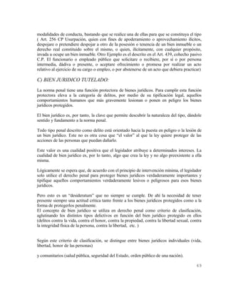modalidades de conducta, bastando que se realice una de ellas para que se constituya el tipo
( Art. 256 CP Usurpación, quien con fines de apoderamiento o aprovechamiento ilícitos,
despojare o pretendiere despojar a otro de la posesión o tenencia de un bien inmueble o un
derecho real constituido sobre el mismo, o quien, ilícitamente, con cualquier propósito,
invada u ocupe un bien inmueble. Otro Ejemplo es el descrito en el Art. 439, cohecho pasivo
C.P. El funcionario o empleado público que solicitare o recibiere, por sí o por persona
intermedia, dádiva o presente, o aceptare ofrecimiento o promesa por realizar un acto
relativo al ejercicio de su cargo o empleo, o por abstenerse de un acto que debiera practicar)

C) BIEN JURIDICO TUTELADO:
La norma penal tiene una función protectora de bienes jurídicos. Para cumplir esta función
protectora eleva a la categoría de delitos, por medio de su tipificación legal, aquellos
comportamientos humanos que más gravemente lesionan o ponen en peligro los bienes
jurídicos protegidos.

El bien jurídico es, por tanto, la clave que permite descubrir la naturaleza del tipo, dándole
sentido y fundamento a la norma penal.

Todo tipo penal descrito como delito está orientado hacia la puesta en peligro o la lesión de
un bien jurídico. Este no es otra cosa que “el valor” al que la ley quiere proteger de las
acciones de las personas que puedan dañarlo.

Este valor es una cualidad positiva que el legislador atribuye a determinados intereses. La
cualidad de bien jurídico es, por lo tanto, algo que crea la ley y no algo preexistente a ella
misma.

Lógicamente se espera que, de acuerdo con el principio de intervención mínima, el legislador
solo utilice el derecho penal para proteger bienes jurídicos verdaderamente importantes y
tipifique aquellos comportamientos verdaderamente lesivos o peligrosos para esos bienes
jurídicos.

Pero esto es un “desideratum” que no siempre se cumple. De ahí la necesidad de tener
presente siempre una actitud crítica tanto frente a los bienes jurídicos protegidos como a la
forma de protegerlos penalmente.
El concepto de bien jurídico se utiliza en derecho penal como criterio de clasificación,
aglutinando los distintos tipos delictivos en función del bien jurídico protegido en ellos
(delitos contra la vida, contra el honor, contra la propiedad, contra la libertad sexual, contra
la integridad física de la persona, contra la libertad, etc. )


Según este criterio de clasificación, se distingue entre bienes jurídicos individuales (vida,
libertad, honor de las personas)

y comunitarios (salud pública, seguridad del Estado, orden público de una nación).

                                                                                            49
 