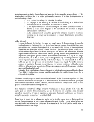 doctrinariamente se indica Sujeto Pasivo de la acción ilícita. Ante ello recurro al Art. 117 del
Código Procesal Penal. En él se indica quien es el Agraviado. Y se dice al respecto que se
denominará agraviado:
           1- A la víctima afectada por la comisión del delito.
           2- Al cónyuge, a los padres y a los hijos de la víctima y a la persona que
                conviva con ella en el momento de cometerse el delito.
           3- A los representantes de una sociedad por los delitos cometidos contra la
                misma y a los socios respecto a los cometidos por quienes la dirijan,
                administren o controlen; y
           4- A las asociaciones en los delitos que afecten intereses colectivos o difusos,
                siempre que el objeto de la asociación se vincule directamente con dichos
                intereses.

a) La tipicidad.
    La gran influencia de Jiménez de Asúa y a través suyo, de la dogmática alemana ha
    implicado que en Latinoamérica, ya desde hace bastante tiempo, la tipicidad haya sido
    entendida como elemento fundamental de la teoría del delito y como la concreción más
    importante del principio "nullum crimen sine lege" que el código penal en el Art. 1
    indica como la legalidad al decir que nadie podrá ser penado por hechos que no estén
    expresamente calificados, como delitos o faltas, por ley anterior a su perpetración; ni se
    impondrán otras penas que no sean las previamente establecidas en la ley. Y el Código
    Procesal Penal, en el Art. 1 indica, que no hay pena sin ley (Nullum poena sine lege),
    No se impondrá pena alguna si la ley no la hubiere fijado con anterioridad. Y el Art. 2
    habla de que no hay proceso sin ley (nullum proceso sine lege), No podrá iniciarse
    proceso ni tramitarse denuncia o querella, sino por actos u omisiones calificadas como
    delitos o faltas por una ley anterior. Sin ese presupuesto, es nulo lo actuado e induce
    responsabilidad del tribunal.
    Más aún, dentro de la dirección especialmente preciosista impuesta por el Código Penal
    Tipo. El C. P. colombiano, uno de los últimos dictados, ha establecido en el Art. 3o. la
    exigencia de tipicidad.

No ha encontrado mayor eco en Latinoamérica la teoría de los elementos negativos del tipo,
no obstante la influencia de Mezger en la doctrina dentro de muchos tratadistas, quizá por
una tendencia existente a escapar a teorías jurídicas demasiado complicadas, como ha sido
puesto últimamente de manifiesto por Nova.

Los elementos normativos del tipo aparecen reconocidos de modo general en la teoría del
delito por los autores latinoamericanos, ya que la mayoría se adscribe a una posición
casualista valorativa, si bien en algunos no aparecen claramente delineadas las fronteras
entre los elementos normativos y la antijuricidad.

Pues bien, la teoría de la adecuación social no ha tenido mayor eco en Latinoamérica,
aunque hay autores que se han preocupado especialmente de ella y otros, sobre la base de
sus postulados esenciales han planteado la relevancia de la significación social para la
atribución de una acción al tipo.

                                                                                            51
 