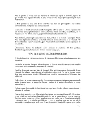 Pero en general se puede decir que inclusive en autores que siguen al finalismo, a pesar de
que Welzel puso especial hincapié en ella, no se advierte mayor preocupación por dicha
problemática.

El bien jurídico ha sido uno de los aspectos que más han preocupado a la doctrina
latinoamericana, cualquiera que sea su dirección.

Es así como se cuenta con una meditada monografía sobre el tema de Grisolia y que autores
tan dispares en sus planteamientos como Zaffaroni y Pérez coincidan, sin embargo, en su
preocupación por el bien jurídico, y aparentemente en su fundamentación.

Para Zaffaroni, el concepto que precisa del bien jurídico es la libertad e igual para Pérez;
Pero para el primero se trata de la libertad entendida como autonomía de la voluntad, "de
disponibilidad del objeto"; en cambio, para Pérez se trata de la libertad como superación de
la necesidad.

Últimamente, Bustos ha dedicado varios artículos al problema del bien jurídico,
decidiéndose por un planteamiento político criminal al respecto.-

                   TIPO DE INJUSTO DEL DELITO DOLOSO
El tipo de injusto no está compuesto solo de elementos objetivos de naturaleza descriptiva o
normativa.

La acción u omisión humanas subsumibles en el tipo no son simples procesos causales
ciegos, sino procesos causales regidos por la voluntad.

De ahí se desprende que, ya a nivel de tipicidad, debe tenerse en cuenta el contenido de esa
voluntad (fin, efectos concomitantes, selección de medios, etc.). Por eso el tipo de injusto
tiene tanto una vertiente objetiva (el llamado tipo objetivo) como subjetiva (el llamado tipo
subjetivo).

En la primera se incluyen todos aquellos elementos de naturaleza objetiva que caracterizan la
acción típica (el autor, la acción, las formas y medios de la acción, el resultado, el objeto
material, etc.).

En la segunda el contenido de la voluntad que rige la acción (fin, efectos concomitantes y
selección de medios).

Esta vertiente subjetiva es, a diferencia de la objetiva, mucho más difusa y difícil de probar,
ya que refleja una tendencia o disposición subjetiva que se puede deducir, pero no observar.
También admite gradaciones. Entre aquellos supuestos en los que el fin del autor coincide
exactamente con el resultado prohibido en el tipo, y aquellos otros en los que el fin
pretendido es absolutamente irrelevante desde el punto de vista jurídico penal, pero en los

                                                                                           52
 