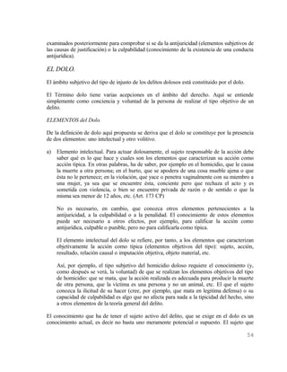 examinados posteriormente para comprobar si se da la antijuricidad (elementos subjetivos de
las causas de justificación) o la culpabilidad (conocimiento de la existencia de una conducta
antijurídica).

EL DOLO.
El ámbito subjetivo del tipo de injusto de los delitos dolosos está constituido por el dolo.

El Término dolo tiene varias acepciones en el ámbito del derecho. Aquí se entiende
simplemente como conciencia y voluntad de la persona de realizar el tipo objetivo de un
delito.

ELEMENTOS del Dolo.

De la definición de dolo aquí propuesta se deriva que el dolo se constituye por la presencia
de dos elementos: uno intelectual y otro volitivo.

a)   Elemento intelectual. Para actuar dolosamente, el sujeto responsable de la acción debe
     saber qué es lo que hace y cuales son los elementos que caracterizan su acción como
     acción típica. En otras palabras, ha de saber, por ejemplo en el homicidio, que le causa
     la muerte a otra persona; en el hurto, que se apodera de una cosa mueble ajena o que
     ésta no le pertenece; en la violación, que yace o penetra vaginalmente con su miembro a
     una mujer, ya sea que se encuentre ésta, conciente pero que rechaza el acto y es
     sometida con violencia, o bien se encuentre privada de razón o de sentido o que la
     misma sea menor de 12 años, etc. (Art. 173 CP)

     No es necesario, en cambio, que conozca otros elementos pertenecientes a la
     antijuricidad, a la culpabilidad o a la penalidad. El conocimiento de estos elementos
     puede ser necesario a otros efectos, por ejemplo, para calificar la acción como
     antijurídica, culpable o punible, pero no para calificarla como típica.

     El elemento intelectual del dolo se refiere, por tanto, a los elementos que caracterizan
     objetivamente la acción como típica (elementos objetivos del tipo): sujeto, acción,
     resultado, relación causal o imputación objetiva, objeto material, etc.

     Así, por ejemplo, el tipo subjetivo del homicidio doloso requiere el conocimiento (y,
     como después se verá, la voluntad) de que se realizan los elementos objetivos del tipo
     de homicidio: que se mata, que la acción realizada es adecuada para producir la muerte
     de otra persona, que la víctima es una persona y no un animal, etc. El que el sujeto
     conozca la ilicitud de su hacer (cree, por ejemplo, que mata en legitima defensa) o su
     capacidad de culpabilidad es algo que no afecta para nada a la tipicidad del hecho, sino
     a otros elementos de la teoría general del delito.

El conocimiento que ha de tener el sujeto activo del delito, que se exige en el dolo es un
conocimiento actual, es decir no basta uno meramente potencial o supuesto. El sujeto que

                                                                                               54
 