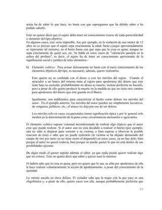 actúa ha de saber lo que hace, no basta con que supongamos que ha debido saber o ha
podido saberlo.

Esto no quiere decir que el sujeto deba tener un conocimiento exacto de cada particularidad
o elemento del tipo objetivo.
En algunos casos, esto seria imposible. Así, por ejemplo, en la violación de una menor de 12
años no es preciso que el sujeto sepa exactamente la edad, basta conque aproximadamente
se represente tal extremo; en el hurto basta con que sepa que la cosa es ajena, aunque no
sepa exactamente de quién sea, etc. Se habla en estos casos de "valoración paralela en la
esfera del profano", es decir, el sujeto ha de tener un conocimiento aproximado de la
significación social o jurídica de tales elementos.-

b) Elemento volitivo. Para actuar dolosamente no basta con el mero conocimiento de los
   elementos objetivos del tipo, es necesario, además, querer realizarlos.

    Este querer no se confunde con el deseo o con los móviles del sujeto. Cuando el
    atracador a un banco del sistema mata al cajero para apoderarse del dinero que éste
    tiene bajo su custodia, probablemente no desea su muerte, incluso preferiría no hacerlo,
    pero a pesar de ello quiere producir la muerte en la medida en que no tiene otro camino
    para apoderarse del dinero que éste guarda en el Banco.

    Igualmente, son indiferentes para caracterizar el hecho como doloso los móviles del
    autor. En el ejemplo anterior, los móviles del autor pueden ser simplemente lucrativos,
    de venganza, políticos, etc.; el atraco no deja por eso de ser doloso.

    Los móviles solo en casos excepcionales tienen significación típica y por lo general solo
    inciden en la determinación de la pena como circunstancias atenuantes o agravantes.

El elemento volitivo supone voluntad incondicionada de realizar algo (típico) que el autor
cree que puede realizar. Si el autor aún no está decidido a realizar el hecho (por ejemplo,
aún no sabe si disparar para someter a su víctima, o bien esperar a observar la posible
reacción de ésta) o sabe que no puede realizarlo (la víctima se ha alejado demasiado del
campo de tiro por tanto ya no tiene razón el dispararle) en éstos casos, ya no hay dolo, bien
porque el autor no quiere todavía, bien porque no puede querer lo que no está dentro de sus
posibilidades ejecutar.

De algún modo el querer supone además el saber, ya que nadie puede querer realizar algo
que no conoce. Esto no quiere decir que saber y querer sean lo mismos:

El ladrón sabe que la cosa es ajena, pero no quiere que lo sea; su afán por apoderarse de ella
le hace realizar voluntariamente la acción de apoderamiento, a pesar del conocimiento de la
ajenidad.

Lo mismo sucede en otros delitos. El violador sabe que la mujer con la que yace es una
oligofrénica y, a pesar de ello, quiere yacer con ella, aunque probablemente preferiría que

                                                                                           55
 