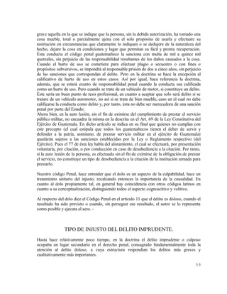 grave aquella en la que se indique que la persona, sin la debida autorización, ha tomado una
cosa mueble, total o parcialmente ajena con el solo propósito de usarla y efectuare su
restitución en circunstancias que claramente lo indiquen o se dedujere de la naturaleza del
hecho, dejare la cosa en condiciones y lugar que permitan su fácil y pronta recuperación.
Ésta conducta el código penal guatemalteco la sanciona con multa de mil a quince mil
quetzales, sin perjuicio de las responsabilidad resultantes de los daños causados a la cosa.
Cuando el hurto de uso se cometiere para efectuar plagio o secuestro o con fines o
propósitos subversivos, se impondrá al responsable prisión de dos a cinco años, sin perjuicio
de las sanciones que correspondan al delito. Pero en la doctrina se hace la excepción al
calificativo de hurto de uso en estos casos. Así por igual, hace referencia la doctrina,
además, que se estará exento de responsabilidad penal cuando la conducta sea calificada
como un hurto de uso. Pero cuando se trate de un vehículo de motor, si constituye un delito.
Éste sería un buen punto de tesis profesional, en cuanto a aceptar que solo será delito si se
tratare de un vehículo automotor, no así si se trata de bien mueble, caso en el cual no debe
calificarse la conducta como delito y, por tanto, ésta no debe ser merecedora de una sanción
penal por parte del Estado;
Ahora bien, en la auto lesión, sin el fin de eximirse del cumplimiento de prestar el servicio
público militar, no encuadra la misma en la descrita en el Art. 69 de la Ley Constitutiva del
Ejército de Guatemala. En dicho artículo se indica en su final que quienes no cumplan con
este precepto (el cual estipula que todos los guatemaltecos tienen el deber de servir y
defender a la patria, asimismo, de prestar servicio militar en el ejército de Guatemala)
quedarán sujetos a las sanciones establecidas por la Ley o Reglamento respectivo (del
Ejército). Pues el 77 de ésta ley habla del alistamiento, el cual se efectuará, por presentación
voluntaria, por citación, o por conducción en caso de desobediencia a la citación. Por tanto,
si la auto lesión de la persona, es efectuada sin el fín de eximirse de la obligación de prestar
el servicio, no constituye un tipo de desobediencia a la citación de la institución armada para
prestarlo.

Nuestro código Penal, hace entender que el dolo es un aspecto de la culpabilidad, hace un
tratamiento unitario del injusto, recalcando entonces la importancia de la causalidad. En
cuanto al dolo propiamente tal, en general hay coincidencia con otros códigos latinos en
cuanto a su conceptualización, distinguiendo todos el aspecto cognoscitivo y volitivo.

Al respecto del dolo dice el Código Penal en el artículo 11 que el delito es doloso, cuando el
resultado ha sido previsto o cuando, sin perseguir ese resultado, el autor se lo representa
como posible y ejecuta el acto. -



                TIPO DE INJUSTO DEL DELITO IMPRUDENTE.
Hasta hace relativamente poco tiempo, en la doctrina el delito imprudente o culposo
ocupaba un lugar secundario en el derecho penal, consagrado fundamentalmente toda la
atención al delito doloso, a cuya estructura respondían los delitos más graves y
cualitativamente más importantes.

                                                                                            59
 