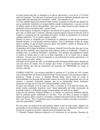no tener noticias del niño, se dirigieron a la sala de operaciones. A eso de las 11:15 horas
apareció Izquierdo. “Nos dijo que el anestesista que nosotros habíamos designado para esta
cirugía había sido sustituido por el hospital”, señala. “El nombrado era él”.
Con esto también llegaron las primeras malas noticias. Izquierdo les informó que después de
que se marcharon el pediatra y el cirujano habían surgido complicaciones, y que por eso aún
no habían sacado al menor del quirófano, “pero que de todas formas en poco tiempo nos
podríamos retirar con nuestro hijo”, cuenta Turton.
Dos horas después, la angustia se apoderó nuevamente de la pareja. Volvieron a preguntar,
pero esta vez nadie salió a contestar. Alterada, la pareja empezó a buscar al niño por todo el
hospital y a preguntar por las autoridades del centro. Al final, lo encontraron en el área de
cuidados intensivos. “Ya en estado vegetal”, señala.
Durante el juicio se comprobó que el anestesista no administró al niño un pre-anestésico
llamado atropina, lo cual produjo arritmia cardiaca. “Esto le disminuyó el flujo de sangre
hacia el cerebro, lo que al final le provocó daños irreversibles”, explicó el abogado de la
familia Turton, César Augusto Martínez.
El presidente del Colegio de Médicos y Cirujanos, Eduardo García Escobar, dice que el caso
debe ser bien analizado, pues demostrar mala práctica médica es complicado. “Cuando en
realidad existe, se evidencia fácilmente”, argumenta. “Por ejemplo, hay negligencia cuando
se realiza un trabajo para el cual no se tiene capacidad, o no se cuenta con el equipo
suficiente. En este caso, el doctor Izquierdo es un profesional de mucha experiencia, y el
centro cuenta con todo”, afirma.
Jeff murió el 9 de agosto de 1993, en la habitación 208 del Hospital Bella aurora, después de
casi siete meses de estadía. Por ese tiempo, dice Turton, el centro hospitalario pretendió
cobrarle facturas por más de ochocientos mil quetzales (Q. 800,000.00), los cuales se
resistió a cancelar.

CAMINO JUDICIAL. Las acciones judiciales se iniciaron el 17 de junio de 1993, cuando
ante el tribunal Sexto de Primera Instancia Penal, Turton interpuso una querella por daños y
perjuicios. “Desde el inicio, el Hospital Privado Bella Aurora trató de evadir la
responsabilidad civil derivada del homicidio culposo de mi hijo Jeff, planteando una serie de
recursos y acciones, incluyendo amparos, que en su oportunidad fueron declarados
totalmente sin lugar por la Corte de Constitucionalidad”, afirma Turton.
El juicio oral comenzó el 23 de enero de 2,001, y concluyó el 27 de abril del mismo año,
donde resulto condenado Izquierdo como “autor responsable del delito consumado de
homicidio culposo, y el hospital, porque el anestesiólogo era parte de su equipo”.
Luego de esa sentencia, Empresa Médica, S. A. Planteó un recurso de apelación especial,
pero la sentencia quedó confirmada el 5 de julio. “Con este fallo, la justicia no logrará
reparar los graves daños causados a mi familia, ni mucho menos devolverá la vida de nuestro
hijo”, dice Turton. “Pero si esperamos que los hospitales y médicos reevalúen su posición y
sean más responsables”, enfatiza.

Por otra parte, las denuncias de mala práctica médica se dan en todo el país. Algunas son
presentadas en las auxiliaturas de Derechos Humanos, y otras, en el Ministerio Público, pero
la mayoría se queda en el olvido. Algunas de las presentadas han sido:
1º. Consuelo Vásquez Sigüenza denunció en la Auxiliatura de los derechos Humanos de

                                                                                            6
 